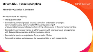 9
Minimally Qualified Candidate
An individual with the following:
• Previous certification
• Completed automation projects requiring verification and analysis of complex
communications using Communication Mining and processing of
unstructured/semistructured documents involving extensive use of Document Understanding
• Completed recommended training at UiPath Academy with extensive hands-on experience
with Document Understanding and Communication Mining
• Completed at least one project using Communication Mining
• Technically proficient and possesses the knowledge/skills to work independently
UiPath-SAI - Exam Description
 