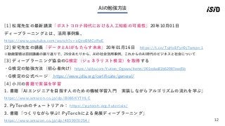 12
AIの勉強方法
[1] 松尾先生の最新講演「ポストコロナ時代における人工知能の可能性」20年10月01日
ディープラーニングとは、活用事例集、
https://www.youtube.com/watch?v=sQzoBMCzReE
[2] 安宅先生の講義「データとAIがもたらす未来」20年01月16日 https://t.co/TqHx8Fyn9j?amp=1
※動画冒頭は前回講義の振り返りで、29分あたりから、AIの社会活用事例、これからのAI時代のビジネスと社会について
[3] ディープラーニング協会のG検定（ジェネラリスト検定）を取得する
・G検定の勉強方法（初心者向け）https://qiita.com/Yutaro_Ogawa/items/001edac81b62087eed5b
・G検定の公式ページ https://www.jdla.org/certificate/general/
[4] 小川の書籍で実装を学習
1. 書籍「AIエンジニアを目指す人のための機械学習入門 実装しながらアルゴリズムの流れを学ぶ」
https://www.amazon.co.jp/dp/B086KYTHLC
2. PyTorchのチュートリアル： https://pytorch.org/tutorials/
3. 書籍「つくりながら学ぶ! PyTorchによる発展ディープラーニング」
https://www.amazon.co.jp/dp/4839970254/
 