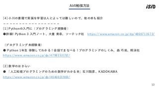13
AIの勉強方法
[4] 小川の書籍で実装を学習は人によっては難しいので、他の本も紹介
＝＝＝＝＝＝＝＝＝＝＝＝＝＝＝＝＝＝
[1] Pythonの入門に（プログラミング経験者）
●詳細! Python 3 入門ノート、大重 美幸、ソーテック社 https://www.amazon.co.jp/dp/4800711673/
（プログラミング未経験者）
● Python 1年生 体験してわかる！会話でまなべる！プログラミングのしくみ、森 巧尚、翔泳社
https://www.amazon.co.jp/dp/4798153192/
[2] 数学のおさらい
● 「人工知能プログラミングのための数学がわかる本」石川聡彦、KADOKAWA
https://www.amazon.co.jp/dp/4046021969/
 