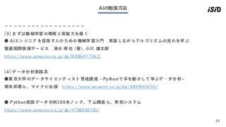 14
AIの勉強方法
＝＝＝＝＝＝＝＝＝＝＝＝＝＝＝＝＝＝
[3] まずは機械学習の理解と実装力を磨く
● AIエンジニアを目指す人のための機械学習入門 実装しながらアルゴリズムの流れを学ぶ
電通国際情報サービス 清水 琢也 (著), 小川 雄太郎
https://www.amazon.co.jp/dp/B086KYTHLC
[4] データ分析実践系
●東京大学のデータサイエンティスト育成講座 ~Pythonで手を動かして学ぶデ―タ分析~
塚本邦尊ら、マイナビ出版 https://www.amazon.co.jp/dp/4839965250/
● Python実践データ分析100本ノック、下山輝昌ら、秀和システム
https://www.amazon.co.jp/dp/4798058750/
 