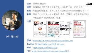 16
小川 雄太郎
出身：兵庫県 西宮市
経歴：脳科学の分野で博士号を取得、ポスドク後、ISIDに入社
業務：AI製品の開発と、様々な業界の企業様のAI系IT案件のリード
兼職：日本ディープラーニング協会 委員（G検定・E資格等の推進） 、
早稲田大学 非常勤講師、執筆
出版：
詳細：https://github.com/YutaroOgawa/about_me
Twitter：https://twitter.com/ISID_AI_team
Mail：ogawa.yutaro@isid.co.jp
FB：https://www.facebook.com/yutaroogawa1116
 