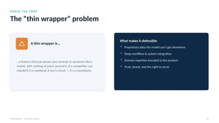 AV O I D T H E T R A P
The "thin wrapper" problem
AI for Business · Executive Session 22
A thin wrapper is…
…a feature that just passes your prompt to someone else's
model, with nothing of yours around it. If a competitor can
rebuild it in a weekend, it isn't a moat — it's a countdown.
What makes it defensible
• Proprietary data the model can't get elsewhere
• Deep workflow & system integration
• Domain expertise encoded in the product
• Trust, brand, and the right to serve
 