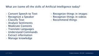 L 4 T 3 R 4 L Creative Commons - BY SA NC - nicolamattina.it
What are (some of) the skills of Artificial Intelligence today?
• Convert Speech to Text
• Recognize a Speaker
• Classify Text
• Analyze Sentiments
• Moderate Contents
• Translate Languages
• Understand Commands
• Extract information
• Manage knowledge
• Recognize things in images
• Recognize things in videos
• Recommend things
 