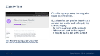 L 4 T 3 R 4 L Creative Commons - BY SA NC - nicolamattina.it
Classify Text
IBM Natural Language Classifier
https://www.ibm.com/watson/developercloud/nl-classifier.html
Classifiers groups texts in categories
based on similarities.
IE, a classifier can predict that these 3
phrases are similar and belong to the
same category:
• Is there a parking at the airport?
• Where can i park at the airport?
• I need to park a car at the airport
 