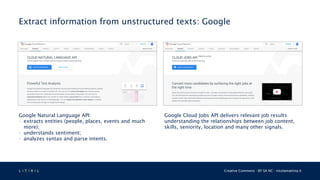L 4 T 3 R 4 L Creative Commons - BY SA NC - nicolamattina.it
Extract information from unstructured texts: Google
Google Natural Language API:
• extracts entities (people, places, events and much
more);
• understands sentiment;
• analyzes syntax and parse intents.
Google Cloud Jobs API delivers relevant job results
understanding the relationships between job content,
skills, seniority, location and many other signals.
 
