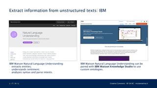 L 4 T 3 R 4 L Creative Commons - BY SA NC - nicolamattina.it
Extract information from unstructured texts: IBM
IBM Watson Natural Language Understanding:
• extracts entities;
• understands sentiment;
• analyzes syntax and parse intents.
IBM Watson Natural Language Understanding can be
paired with IBM Watson Knowledge Studio to use
custom ontologies.
 