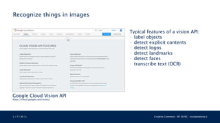 L 4 T 3 R 4 L Creative Commons - BY SA NC - nicolamattina.it
Recognize things in images
Google Cloud Vision API
https://cloud.google.com/vision/
Typical features of a vision API:
• label objects
• detect explicit contents
• detect logos
• detect landmarks
• detect faces
• transcribe text (OCR)
 