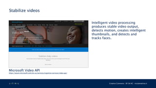 L 4 T 3 R 4 L Creative Commons - BY SA NC - nicolamattina.it
Stabilize videos
Microsoft Video API
https://azure.microsoft.com/en-us/services/cognitive-services/video-api/
Intelligent video processing
produces stable video output,
detects motion, creates intelligent
thumbnails, and detects and
tracks faces.
 