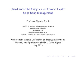 User-Centric AI Analytics for Chronic Health
Conditions Management
Professor Aladdin Ayesh
School of Natural and Computing Sciences
University of Aberdeen
Aberdeen, UK
aladdin.ayesh@abdn.ac.uk
https://orcid.org/0000-0002-5883-6113
Keynote talk at IEEE Conference on Intelligent Methods,
Systems, and Applications (IMSA), Cairo, Egypt,
July 2023
 