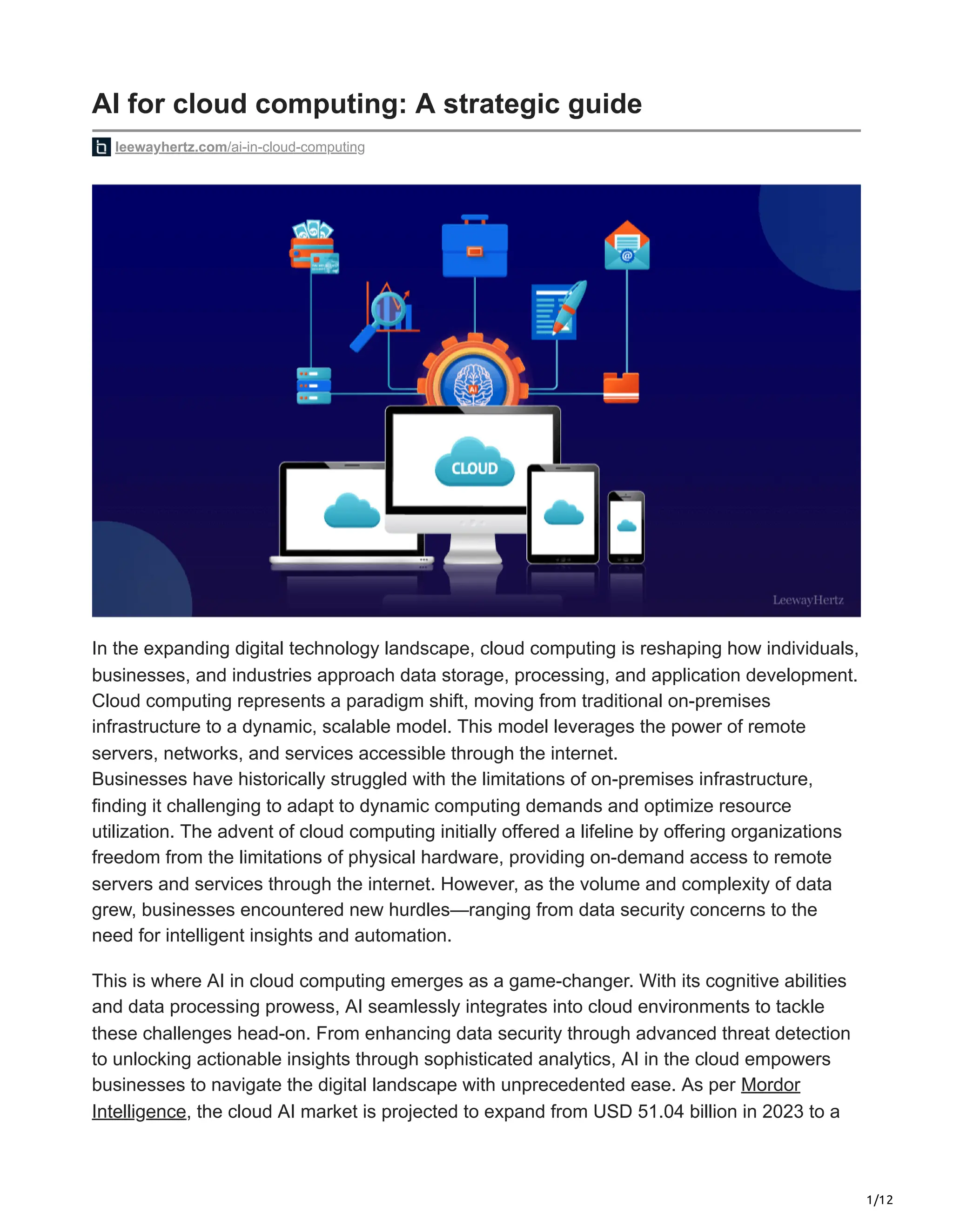 1/12
AI for cloud computing: A strategic guide
leewayhertz.com/ai-in-cloud-computing
In the expanding digital technology landscape, cloud computing is reshaping how individuals,
businesses, and industries approach data storage, processing, and application development.
Cloud computing represents a paradigm shift, moving from traditional on-premises
infrastructure to a dynamic, scalable model. This model leverages the power of remote
servers, networks, and services accessible through the internet.
Businesses have historically struggled with the limitations of on-premises infrastructure,
finding it challenging to adapt to dynamic computing demands and optimize resource
utilization. The advent of cloud computing initially offered a lifeline by offering organizations
freedom from the limitations of physical hardware, providing on-demand access to remote
servers and services through the internet. However, as the volume and complexity of data
grew, businesses encountered new hurdles—ranging from data security concerns to the
need for intelligent insights and automation.
This is where AI in cloud computing emerges as a game-changer. With its cognitive abilities
and data processing prowess, AI seamlessly integrates into cloud environments to tackle
these challenges head-on. From enhancing data security through advanced threat detection
to unlocking actionable insights through sophisticated analytics, AI in the cloud empowers
businesses to navigate the digital landscape with unprecedented ease. As per Mordor
Intelligence, the cloud AI market is projected to expand from USD 51.04 billion in 2023 to a
 