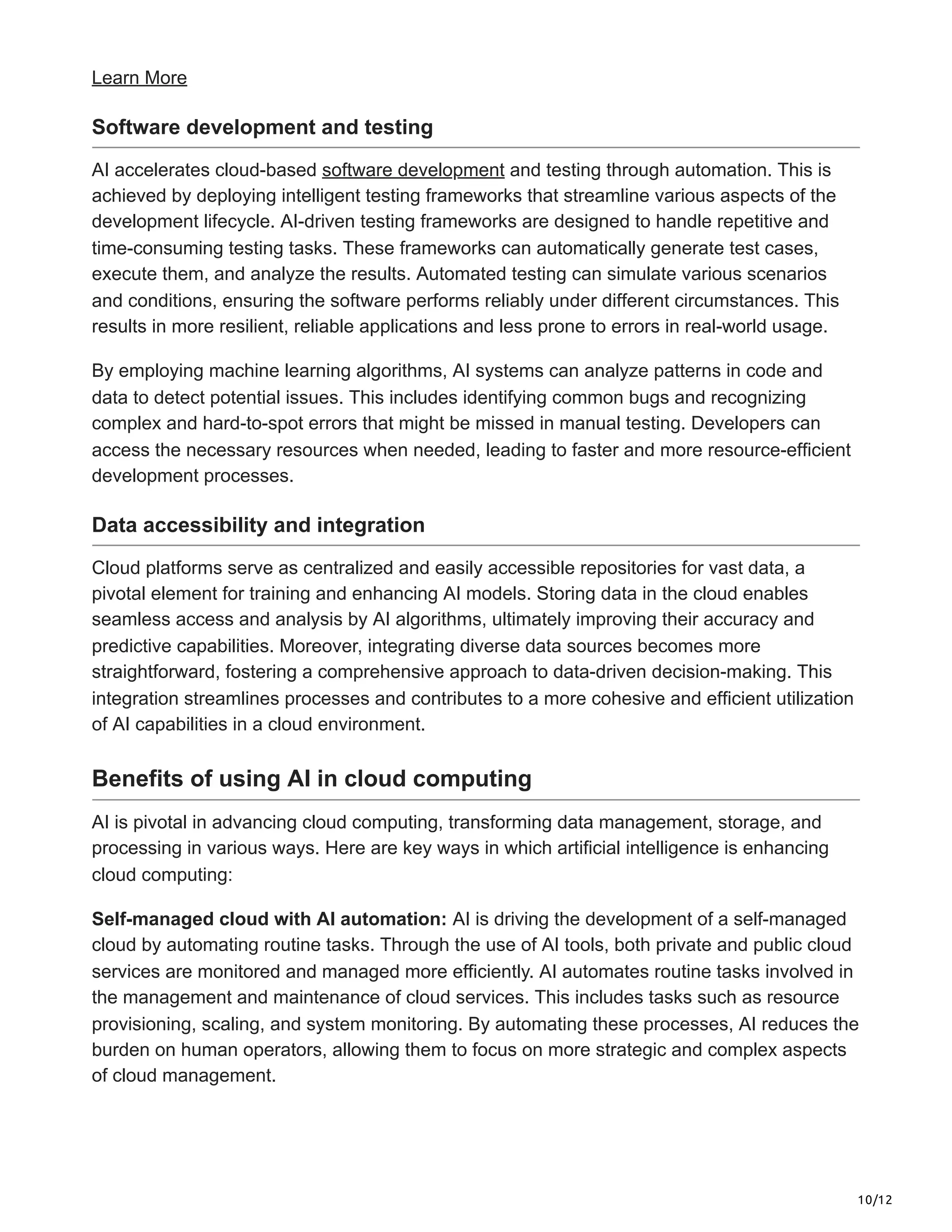 10/12
Learn More
Software development and testing
AI accelerates cloud-based software development and testing through automation. This is
achieved by deploying intelligent testing frameworks that streamline various aspects of the
development lifecycle. AI-driven testing frameworks are designed to handle repetitive and
time-consuming testing tasks. These frameworks can automatically generate test cases,
execute them, and analyze the results. Automated testing can simulate various scenarios
and conditions, ensuring the software performs reliably under different circumstances. This
results in more resilient, reliable applications and less prone to errors in real-world usage.
By employing machine learning algorithms, AI systems can analyze patterns in code and
data to detect potential issues. This includes identifying common bugs and recognizing
complex and hard-to-spot errors that might be missed in manual testing. Developers can
access the necessary resources when needed, leading to faster and more resource-efficient
development processes.
Data accessibility and integration
Cloud platforms serve as centralized and easily accessible repositories for vast data, a
pivotal element for training and enhancing AI models. Storing data in the cloud enables
seamless access and analysis by AI algorithms, ultimately improving their accuracy and
predictive capabilities. Moreover, integrating diverse data sources becomes more
straightforward, fostering a comprehensive approach to data-driven decision-making. This
integration streamlines processes and contributes to a more cohesive and efficient utilization
of AI capabilities in a cloud environment.
Benefits of using AI in cloud computing
AI is pivotal in advancing cloud computing, transforming data management, storage, and
processing in various ways. Here are key ways in which artificial intelligence is enhancing
cloud computing:
Self-managed cloud with AI automation: AI is driving the development of a self-managed
cloud by automating routine tasks. Through the use of AI tools, both private and public cloud
services are monitored and managed more efficiently. AI automates routine tasks involved in
the management and maintenance of cloud services. This includes tasks such as resource
provisioning, scaling, and system monitoring. By automating these processes, AI reduces the
burden on human operators, allowing them to focus on more strategic and complex aspects
of cloud management.
 