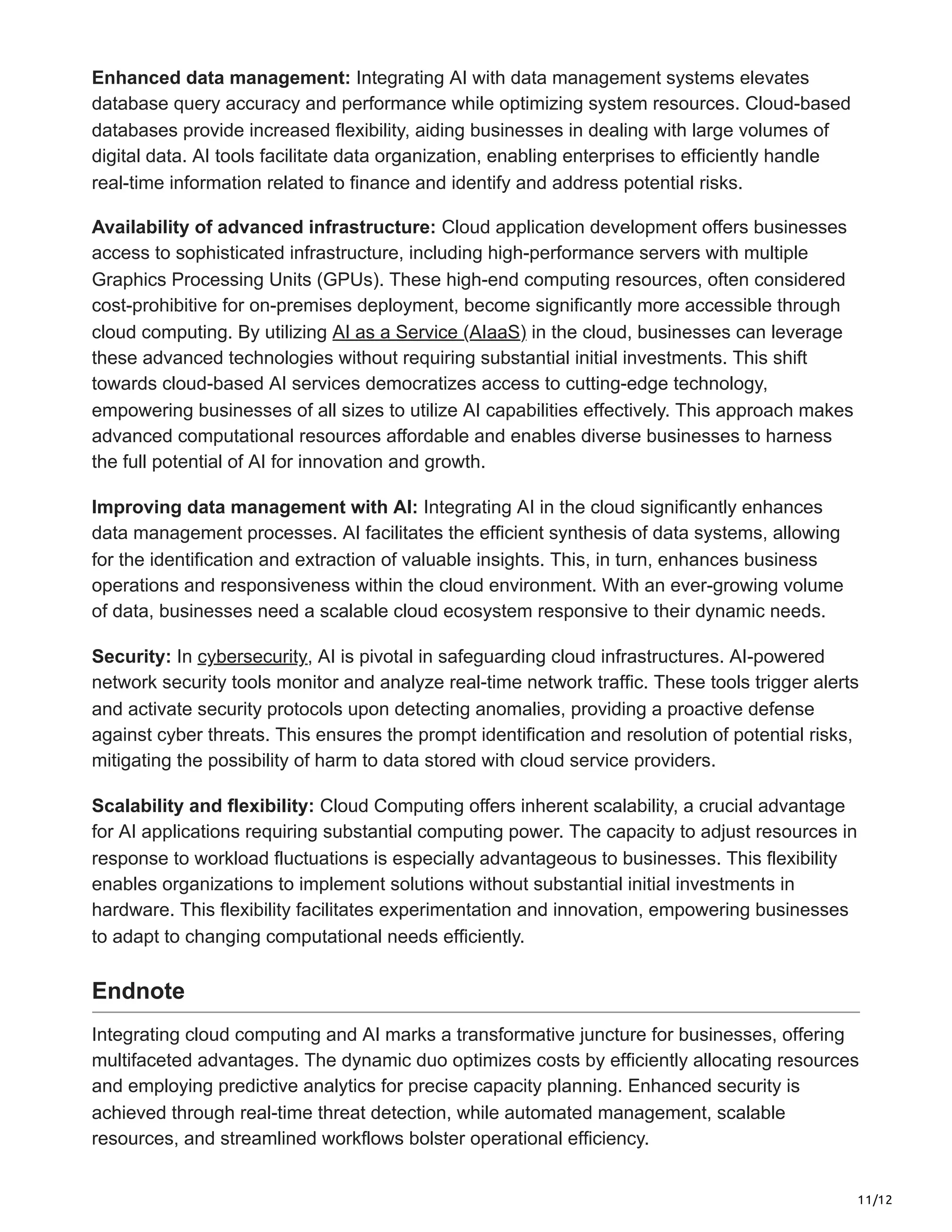 11/12
Enhanced data management: Integrating AI with data management systems elevates
database query accuracy and performance while optimizing system resources. Cloud-based
databases provide increased flexibility, aiding businesses in dealing with large volumes of
digital data. AI tools facilitate data organization, enabling enterprises to efficiently handle
real-time information related to finance and identify and address potential risks.
Availability of advanced infrastructure: Cloud application development offers businesses
access to sophisticated infrastructure, including high-performance servers with multiple
Graphics Processing Units (GPUs). These high-end computing resources, often considered
cost-prohibitive for on-premises deployment, become significantly more accessible through
cloud computing. By utilizing AI as a Service (AIaaS) in the cloud, businesses can leverage
these advanced technologies without requiring substantial initial investments. This shift
towards cloud-based AI services democratizes access to cutting-edge technology,
empowering businesses of all sizes to utilize AI capabilities effectively. This approach makes
advanced computational resources affordable and enables diverse businesses to harness
the full potential of AI for innovation and growth.
Improving data management with AI: Integrating AI in the cloud significantly enhances
data management processes. AI facilitates the efficient synthesis of data systems, allowing
for the identification and extraction of valuable insights. This, in turn, enhances business
operations and responsiveness within the cloud environment. With an ever-growing volume
of data, businesses need a scalable cloud ecosystem responsive to their dynamic needs.
Security: In cybersecurity, AI is pivotal in safeguarding cloud infrastructures. AI-powered
network security tools monitor and analyze real-time network traffic. These tools trigger alerts
and activate security protocols upon detecting anomalies, providing a proactive defense
against cyber threats. This ensures the prompt identification and resolution of potential risks,
mitigating the possibility of harm to data stored with cloud service providers.
Scalability and flexibility: Cloud Computing offers inherent scalability, a crucial advantage
for AI applications requiring substantial computing power. The capacity to adjust resources in
response to workload fluctuations is especially advantageous to businesses. This flexibility
enables organizations to implement solutions without substantial initial investments in
hardware. This flexibility facilitates experimentation and innovation, empowering businesses
to adapt to changing computational needs efficiently.
Endnote
Integrating cloud computing and AI marks a transformative juncture for businesses, offering
multifaceted advantages. The dynamic duo optimizes costs by efficiently allocating resources
and employing predictive analytics for precise capacity planning. Enhanced security is
achieved through real-time threat detection, while automated management, scalable
resources, and streamlined workflows bolster operational efficiency.
 
