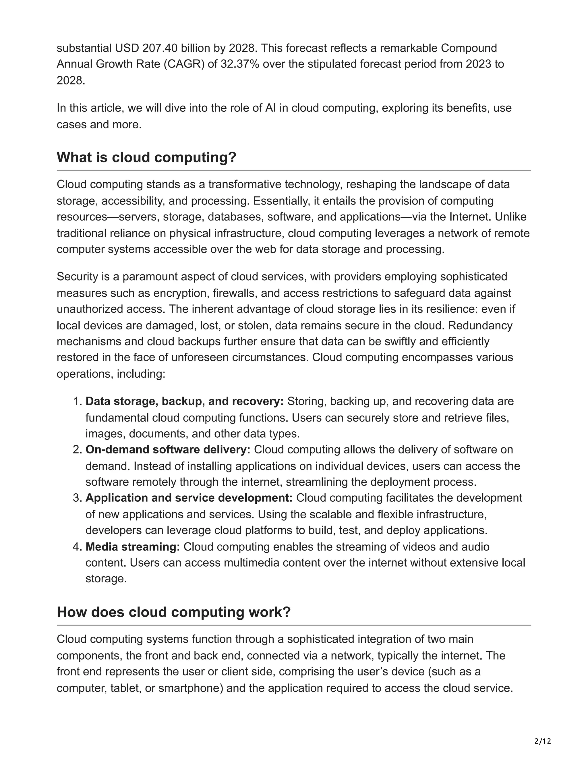 2/12
substantial USD 207.40 billion by 2028. This forecast reflects a remarkable Compound
Annual Growth Rate (CAGR) of 32.37% over the stipulated forecast period from 2023 to
2028.
In this article, we will dive into the role of AI in cloud computing, exploring its benefits, use
cases and more.
What is cloud computing?
Cloud computing stands as a transformative technology, reshaping the landscape of data
storage, accessibility, and processing. Essentially, it entails the provision of computing
resources—servers, storage, databases, software, and applications—via the Internet. Unlike
traditional reliance on physical infrastructure, cloud computing leverages a network of remote
computer systems accessible over the web for data storage and processing.
Security is a paramount aspect of cloud services, with providers employing sophisticated
measures such as encryption, firewalls, and access restrictions to safeguard data against
unauthorized access. The inherent advantage of cloud storage lies in its resilience: even if
local devices are damaged, lost, or stolen, data remains secure in the cloud. Redundancy
mechanisms and cloud backups further ensure that data can be swiftly and efficiently
restored in the face of unforeseen circumstances. Cloud computing encompasses various
operations, including:
1. Data storage, backup, and recovery: Storing, backing up, and recovering data are
fundamental cloud computing functions. Users can securely store and retrieve files,
images, documents, and other data types.
2. On-demand software delivery: Cloud computing allows the delivery of software on
demand. Instead of installing applications on individual devices, users can access the
software remotely through the internet, streamlining the deployment process.
3. Application and service development: Cloud computing facilitates the development
of new applications and services. Using the scalable and flexible infrastructure,
developers can leverage cloud platforms to build, test, and deploy applications.
4. Media streaming: Cloud computing enables the streaming of videos and audio
content. Users can access multimedia content over the internet without extensive local
storage.
How does cloud computing work?
Cloud computing systems function through a sophisticated integration of two main
components, the front and back end, connected via a network, typically the internet. The
front end represents the user or client side, comprising the user’s device (such as a
computer, tablet, or smartphone) and the application required to access the cloud service.
 
