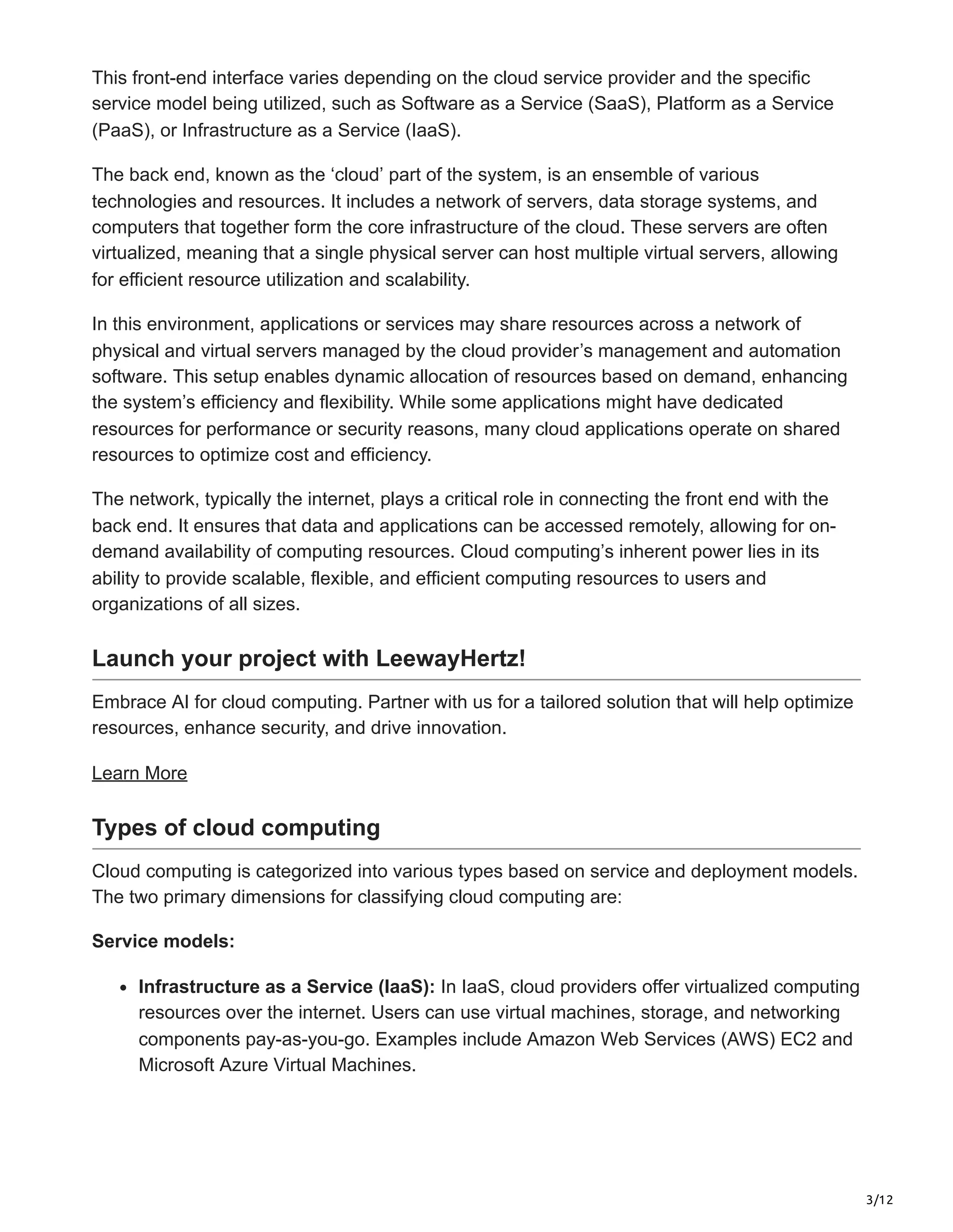 3/12
This front-end interface varies depending on the cloud service provider and the specific
service model being utilized, such as Software as a Service (SaaS), Platform as a Service
(PaaS), or Infrastructure as a Service (IaaS).
The back end, known as the ‘cloud’ part of the system, is an ensemble of various
technologies and resources. It includes a network of servers, data storage systems, and
computers that together form the core infrastructure of the cloud. These servers are often
virtualized, meaning that a single physical server can host multiple virtual servers, allowing
for efficient resource utilization and scalability.
In this environment, applications or services may share resources across a network of
physical and virtual servers managed by the cloud provider’s management and automation
software. This setup enables dynamic allocation of resources based on demand, enhancing
the system’s efficiency and flexibility. While some applications might have dedicated
resources for performance or security reasons, many cloud applications operate on shared
resources to optimize cost and efficiency.
The network, typically the internet, plays a critical role in connecting the front end with the
back end. It ensures that data and applications can be accessed remotely, allowing for on-
demand availability of computing resources. Cloud computing’s inherent power lies in its
ability to provide scalable, flexible, and efficient computing resources to users and
organizations of all sizes.
Launch your project with LeewayHertz!
Embrace AI for cloud computing. Partner with us for a tailored solution that will help optimize
resources, enhance security, and drive innovation.
Learn More
Types of cloud computing
Cloud computing is categorized into various types based on service and deployment models.
The two primary dimensions for classifying cloud computing are:
Service models:
Infrastructure as a Service (IaaS): In IaaS, cloud providers offer virtualized computing
resources over the internet. Users can use virtual machines, storage, and networking
components pay-as-you-go. Examples include Amazon Web Services (AWS) EC2 and
Microsoft Azure Virtual Machines.
 