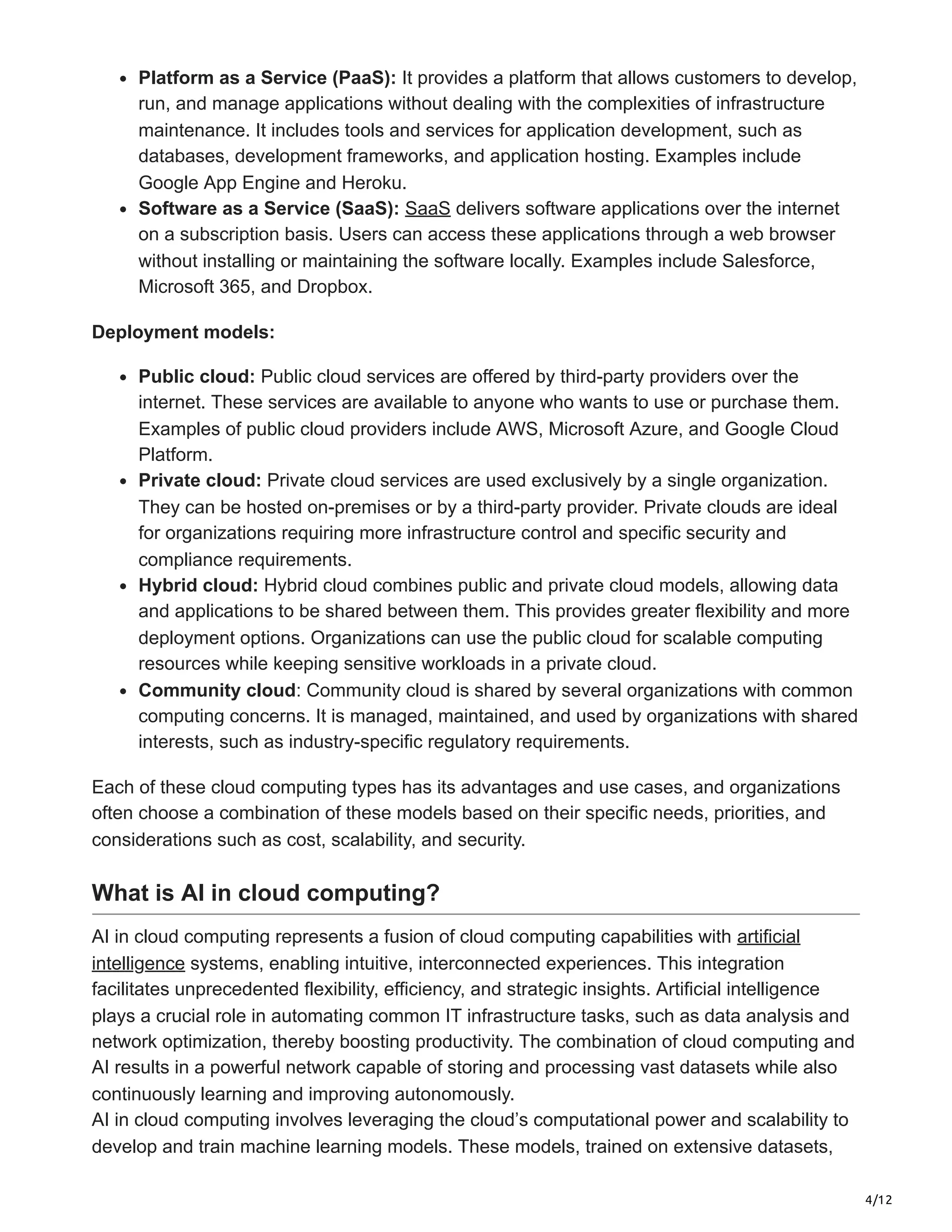 4/12
Platform as a Service (PaaS): It provides a platform that allows customers to develop,
run, and manage applications without dealing with the complexities of infrastructure
maintenance. It includes tools and services for application development, such as
databases, development frameworks, and application hosting. Examples include
Google App Engine and Heroku.
Software as a Service (SaaS): SaaS delivers software applications over the internet
on a subscription basis. Users can access these applications through a web browser
without installing or maintaining the software locally. Examples include Salesforce,
Microsoft 365, and Dropbox.
Deployment models:
Public cloud: Public cloud services are offered by third-party providers over the
internet. These services are available to anyone who wants to use or purchase them.
Examples of public cloud providers include AWS, Microsoft Azure, and Google Cloud
Platform.
Private cloud: Private cloud services are used exclusively by a single organization.
They can be hosted on-premises or by a third-party provider. Private clouds are ideal
for organizations requiring more infrastructure control and specific security and
compliance requirements.
Hybrid cloud: Hybrid cloud combines public and private cloud models, allowing data
and applications to be shared between them. This provides greater flexibility and more
deployment options. Organizations can use the public cloud for scalable computing
resources while keeping sensitive workloads in a private cloud.
Community cloud: Community cloud is shared by several organizations with common
computing concerns. It is managed, maintained, and used by organizations with shared
interests, such as industry-specific regulatory requirements.
Each of these cloud computing types has its advantages and use cases, and organizations
often choose a combination of these models based on their specific needs, priorities, and
considerations such as cost, scalability, and security.
What is AI in cloud computing?
AI in cloud computing represents a fusion of cloud computing capabilities with artificial
intelligence systems, enabling intuitive, interconnected experiences. This integration
facilitates unprecedented flexibility, efficiency, and strategic insights. Artificial intelligence
plays a crucial role in automating common IT infrastructure tasks, such as data analysis and
network optimization, thereby boosting productivity. The combination of cloud computing and
AI results in a powerful network capable of storing and processing vast datasets while also
continuously learning and improving autonomously.
AI in cloud computing involves leveraging the cloud’s computational power and scalability to
develop and train machine learning models. These models, trained on extensive datasets,
 