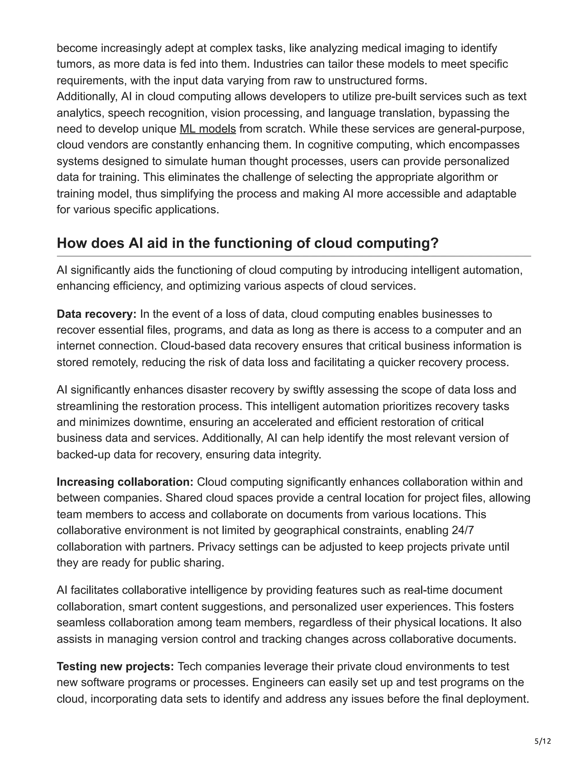 5/12
become increasingly adept at complex tasks, like analyzing medical imaging to identify
tumors, as more data is fed into them. Industries can tailor these models to meet specific
requirements, with the input data varying from raw to unstructured forms.
Additionally, AI in cloud computing allows developers to utilize pre-built services such as text
analytics, speech recognition, vision processing, and language translation, bypassing the
need to develop unique ML models from scratch. While these services are general-purpose,
cloud vendors are constantly enhancing them. In cognitive computing, which encompasses
systems designed to simulate human thought processes, users can provide personalized
data for training. This eliminates the challenge of selecting the appropriate algorithm or
training model, thus simplifying the process and making AI more accessible and adaptable
for various specific applications.
How does AI aid in the functioning of cloud computing?
AI significantly aids the functioning of cloud computing by introducing intelligent automation,
enhancing efficiency, and optimizing various aspects of cloud services.
Data recovery: In the event of a loss of data, cloud computing enables businesses to
recover essential files, programs, and data as long as there is access to a computer and an
internet connection. Cloud-based data recovery ensures that critical business information is
stored remotely, reducing the risk of data loss and facilitating a quicker recovery process.
AI significantly enhances disaster recovery by swiftly assessing the scope of data loss and
streamlining the restoration process. This intelligent automation prioritizes recovery tasks
and minimizes downtime, ensuring an accelerated and efficient restoration of critical
business data and services. Additionally, AI can help identify the most relevant version of
backed-up data for recovery, ensuring data integrity.
Increasing collaboration: Cloud computing significantly enhances collaboration within and
between companies. Shared cloud spaces provide a central location for project files, allowing
team members to access and collaborate on documents from various locations. This
collaborative environment is not limited by geographical constraints, enabling 24/7
collaboration with partners. Privacy settings can be adjusted to keep projects private until
they are ready for public sharing.
AI facilitates collaborative intelligence by providing features such as real-time document
collaboration, smart content suggestions, and personalized user experiences. This fosters
seamless collaboration among team members, regardless of their physical locations. It also
assists in managing version control and tracking changes across collaborative documents.
Testing new projects: Tech companies leverage their private cloud environments to test
new software programs or processes. Engineers can easily set up and test programs on the
cloud, incorporating data sets to identify and address any issues before the final deployment.
 
