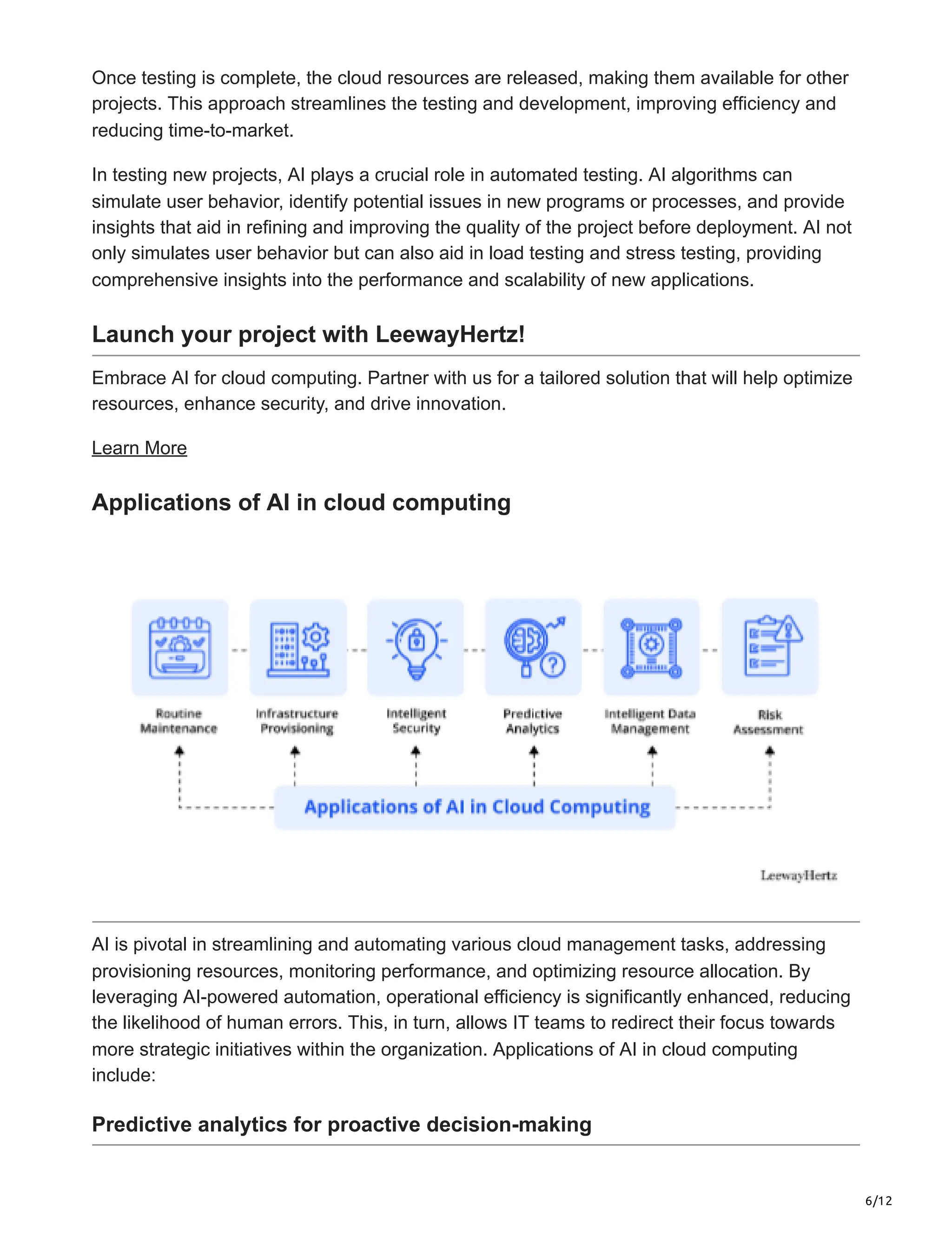 6/12
Once testing is complete, the cloud resources are released, making them available for other
projects. This approach streamlines the testing and development, improving efficiency and
reducing time-to-market.
In testing new projects, AI plays a crucial role in automated testing. AI algorithms can
simulate user behavior, identify potential issues in new programs or processes, and provide
insights that aid in refining and improving the quality of the project before deployment. AI not
only simulates user behavior but can also aid in load testing and stress testing, providing
comprehensive insights into the performance and scalability of new applications.
Launch your project with LeewayHertz!
Embrace AI for cloud computing. Partner with us for a tailored solution that will help optimize
resources, enhance security, and drive innovation.
Learn More
Applications of AI in cloud computing
AI is pivotal in streamlining and automating various cloud management tasks, addressing
provisioning resources, monitoring performance, and optimizing resource allocation. By
leveraging AI-powered automation, operational efficiency is significantly enhanced, reducing
the likelihood of human errors. This, in turn, allows IT teams to redirect their focus towards
more strategic initiatives within the organization. Applications of AI in cloud computing
include:
Predictive analytics for proactive decision-making
 