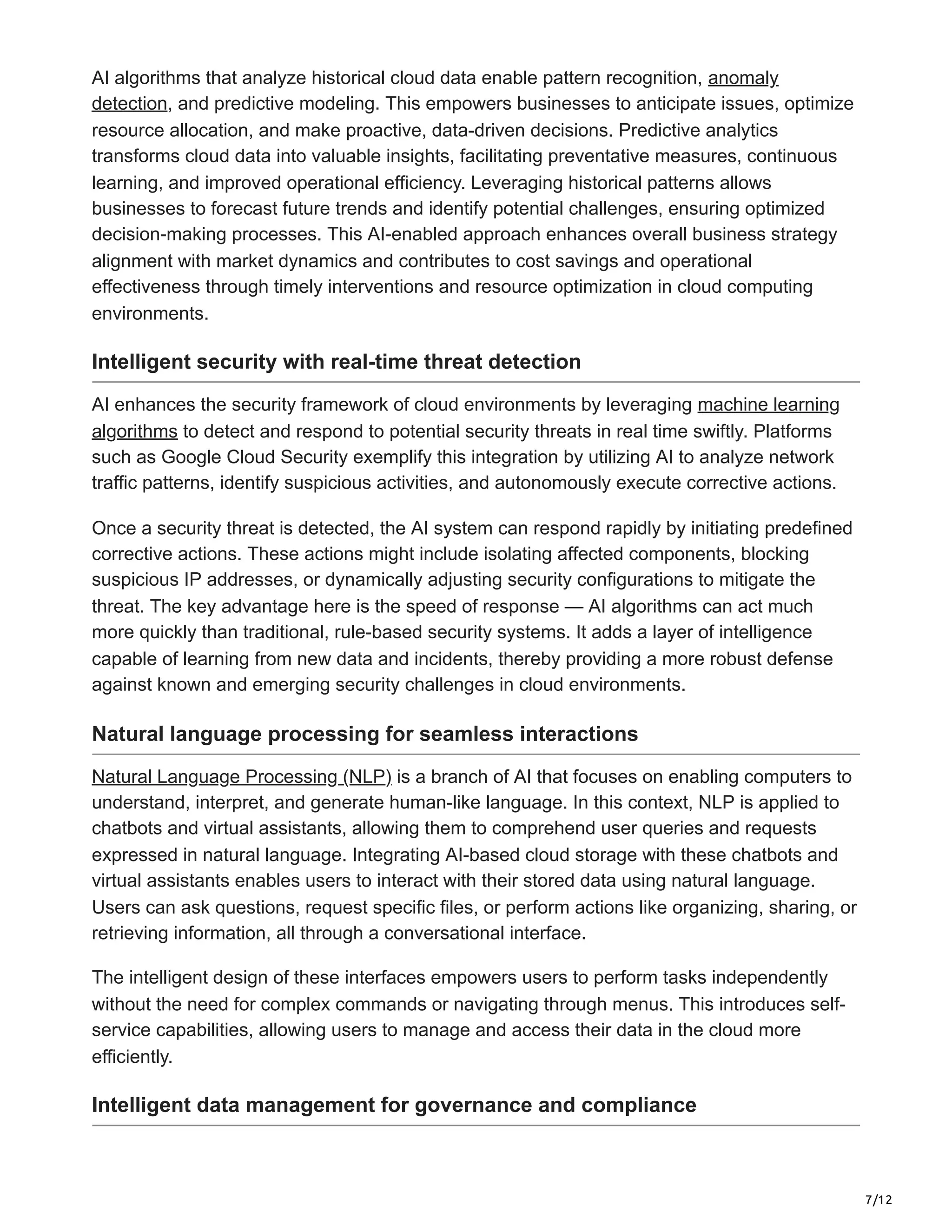 7/12
AI algorithms that analyze historical cloud data enable pattern recognition, anomaly
detection, and predictive modeling. This empowers businesses to anticipate issues, optimize
resource allocation, and make proactive, data-driven decisions. Predictive analytics
transforms cloud data into valuable insights, facilitating preventative measures, continuous
learning, and improved operational efficiency. Leveraging historical patterns allows
businesses to forecast future trends and identify potential challenges, ensuring optimized
decision-making processes. This AI-enabled approach enhances overall business strategy
alignment with market dynamics and contributes to cost savings and operational
effectiveness through timely interventions and resource optimization in cloud computing
environments.
Intelligent security with real-time threat detection
AI enhances the security framework of cloud environments by leveraging machine learning
algorithms to detect and respond to potential security threats in real time swiftly. Platforms
such as Google Cloud Security exemplify this integration by utilizing AI to analyze network
traffic patterns, identify suspicious activities, and autonomously execute corrective actions.
Once a security threat is detected, the AI system can respond rapidly by initiating predefined
corrective actions. These actions might include isolating affected components, blocking
suspicious IP addresses, or dynamically adjusting security configurations to mitigate the
threat. The key advantage here is the speed of response — AI algorithms can act much
more quickly than traditional, rule-based security systems. It adds a layer of intelligence
capable of learning from new data and incidents, thereby providing a more robust defense
against known and emerging security challenges in cloud environments.
Natural language processing for seamless interactions
Natural Language Processing (NLP) is a branch of AI that focuses on enabling computers to
understand, interpret, and generate human-like language. In this context, NLP is applied to
chatbots and virtual assistants, allowing them to comprehend user queries and requests
expressed in natural language. Integrating AI-based cloud storage with these chatbots and
virtual assistants enables users to interact with their stored data using natural language.
Users can ask questions, request specific files, or perform actions like organizing, sharing, or
retrieving information, all through a conversational interface.
The intelligent design of these interfaces empowers users to perform tasks independently
without the need for complex commands or navigating through menus. This introduces self-
service capabilities, allowing users to manage and access their data in the cloud more
efficiently.
Intelligent data management for governance and compliance
 