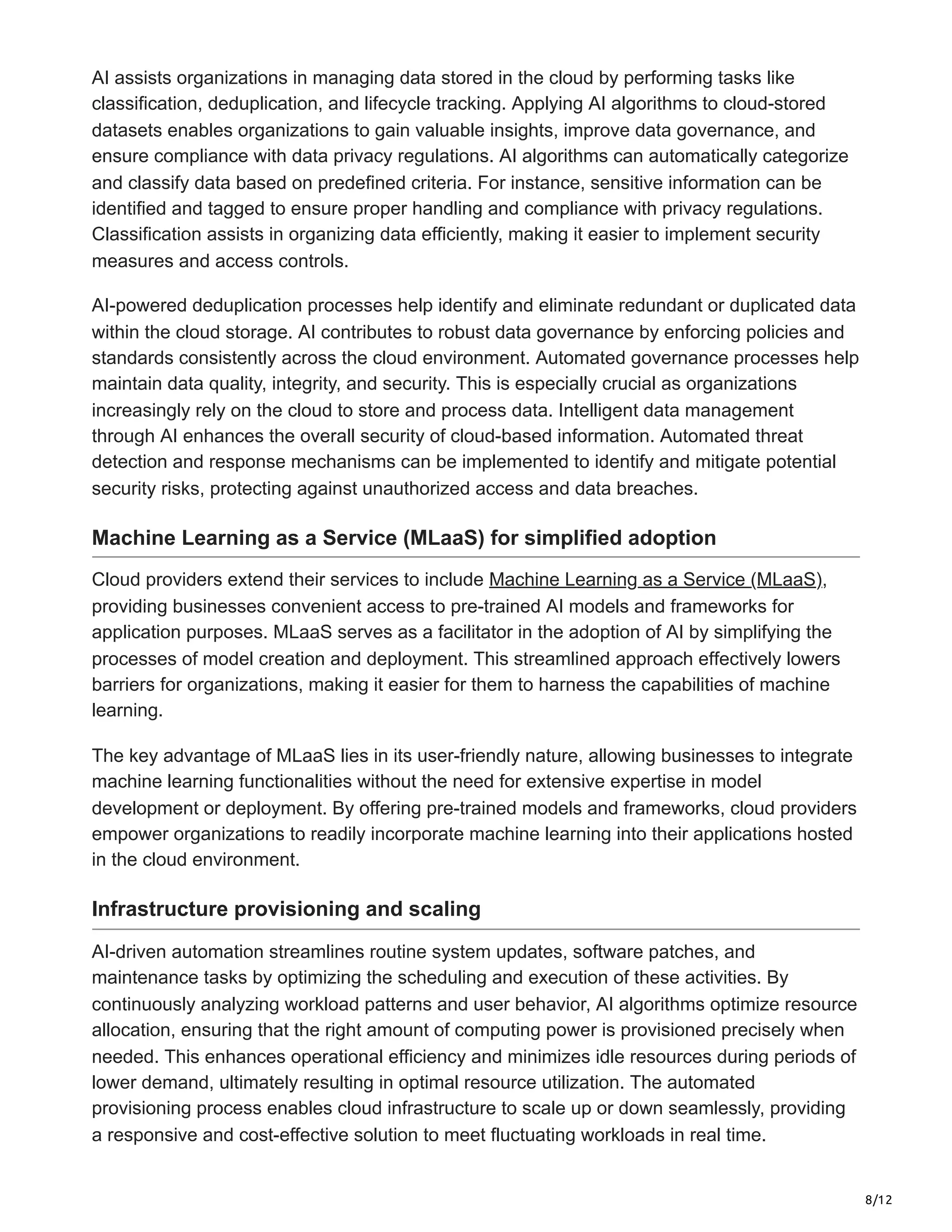 8/12
AI assists organizations in managing data stored in the cloud by performing tasks like
classification, deduplication, and lifecycle tracking. Applying AI algorithms to cloud-stored
datasets enables organizations to gain valuable insights, improve data governance, and
ensure compliance with data privacy regulations. AI algorithms can automatically categorize
and classify data based on predefined criteria. For instance, sensitive information can be
identified and tagged to ensure proper handling and compliance with privacy regulations.
Classification assists in organizing data efficiently, making it easier to implement security
measures and access controls.
AI-powered deduplication processes help identify and eliminate redundant or duplicated data
within the cloud storage. AI contributes to robust data governance by enforcing policies and
standards consistently across the cloud environment. Automated governance processes help
maintain data quality, integrity, and security. This is especially crucial as organizations
increasingly rely on the cloud to store and process data. Intelligent data management
through AI enhances the overall security of cloud-based information. Automated threat
detection and response mechanisms can be implemented to identify and mitigate potential
security risks, protecting against unauthorized access and data breaches.
Machine Learning as a Service (MLaaS) for simplified adoption
Cloud providers extend their services to include Machine Learning as a Service (MLaaS),
providing businesses convenient access to pre-trained AI models and frameworks for
application purposes. MLaaS serves as a facilitator in the adoption of AI by simplifying the
processes of model creation and deployment. This streamlined approach effectively lowers
barriers for organizations, making it easier for them to harness the capabilities of machine
learning.
The key advantage of MLaaS lies in its user-friendly nature, allowing businesses to integrate
machine learning functionalities without the need for extensive expertise in model
development or deployment. By offering pre-trained models and frameworks, cloud providers
empower organizations to readily incorporate machine learning into their applications hosted
in the cloud environment.
Infrastructure provisioning and scaling
AI-driven automation streamlines routine system updates, software patches, and
maintenance tasks by optimizing the scheduling and execution of these activities. By
continuously analyzing workload patterns and user behavior, AI algorithms optimize resource
allocation, ensuring that the right amount of computing power is provisioned precisely when
needed. This enhances operational efficiency and minimizes idle resources during periods of
lower demand, ultimately resulting in optimal resource utilization. The automated
provisioning process enables cloud infrastructure to scale up or down seamlessly, providing
a responsive and cost-effective solution to meet fluctuating workloads in real time.
 