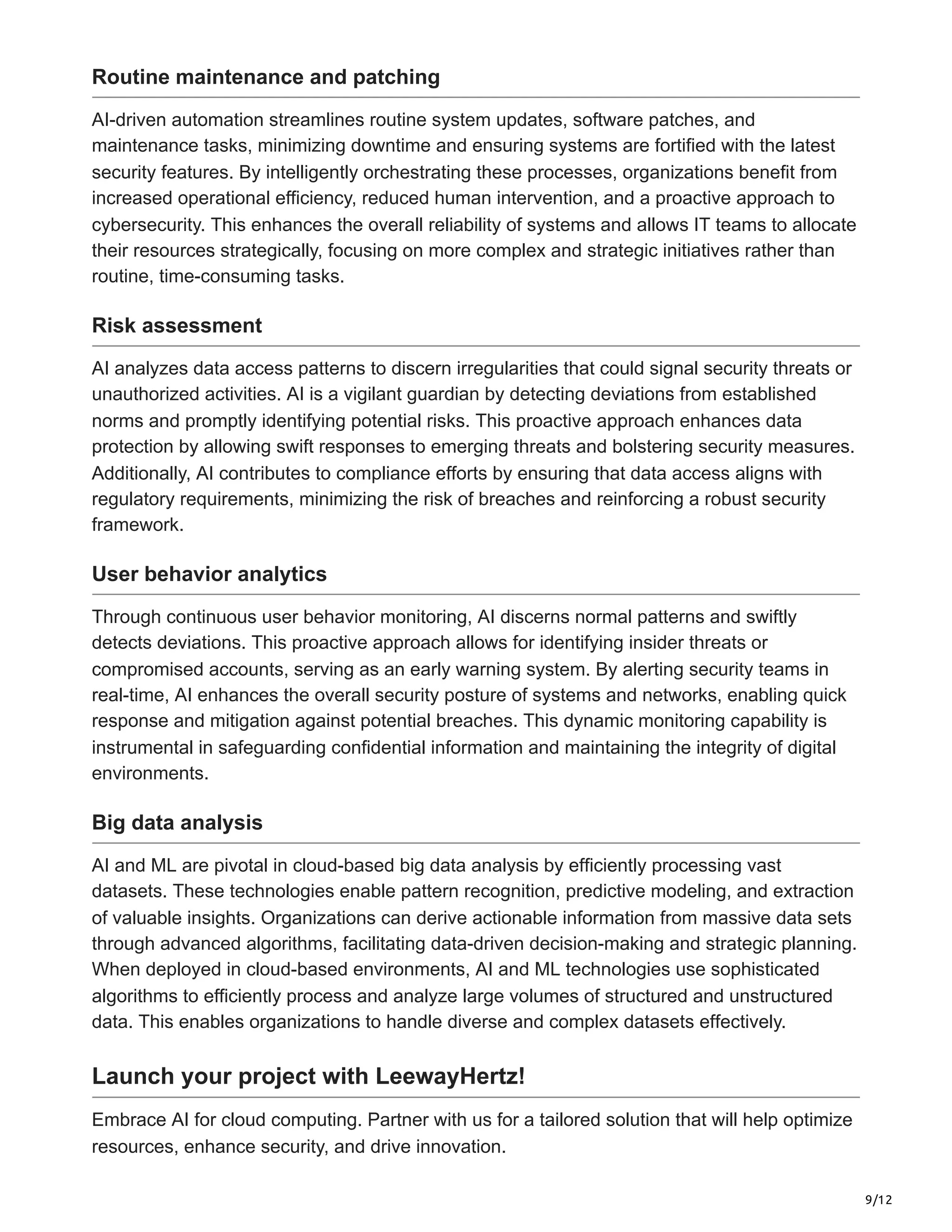 9/12
Routine maintenance and patching
AI-driven automation streamlines routine system updates, software patches, and
maintenance tasks, minimizing downtime and ensuring systems are fortified with the latest
security features. By intelligently orchestrating these processes, organizations benefit from
increased operational efficiency, reduced human intervention, and a proactive approach to
cybersecurity. This enhances the overall reliability of systems and allows IT teams to allocate
their resources strategically, focusing on more complex and strategic initiatives rather than
routine, time-consuming tasks.
Risk assessment
AI analyzes data access patterns to discern irregularities that could signal security threats or
unauthorized activities. AI is a vigilant guardian by detecting deviations from established
norms and promptly identifying potential risks. This proactive approach enhances data
protection by allowing swift responses to emerging threats and bolstering security measures.
Additionally, AI contributes to compliance efforts by ensuring that data access aligns with
regulatory requirements, minimizing the risk of breaches and reinforcing a robust security
framework.
User behavior analytics
Through continuous user behavior monitoring, AI discerns normal patterns and swiftly
detects deviations. This proactive approach allows for identifying insider threats or
compromised accounts, serving as an early warning system. By alerting security teams in
real-time, AI enhances the overall security posture of systems and networks, enabling quick
response and mitigation against potential breaches. This dynamic monitoring capability is
instrumental in safeguarding confidential information and maintaining the integrity of digital
environments.
Big data analysis
AI and ML are pivotal in cloud-based big data analysis by efficiently processing vast
datasets. These technologies enable pattern recognition, predictive modeling, and extraction
of valuable insights. Organizations can derive actionable information from massive data sets
through advanced algorithms, facilitating data-driven decision-making and strategic planning.
When deployed in cloud-based environments, AI and ML technologies use sophisticated
algorithms to efficiently process and analyze large volumes of structured and unstructured
data. This enables organizations to handle diverse and complex datasets effectively.
Launch your project with LeewayHertz!
Embrace AI for cloud computing. Partner with us for a tailored solution that will help optimize
resources, enhance security, and drive innovation.
 