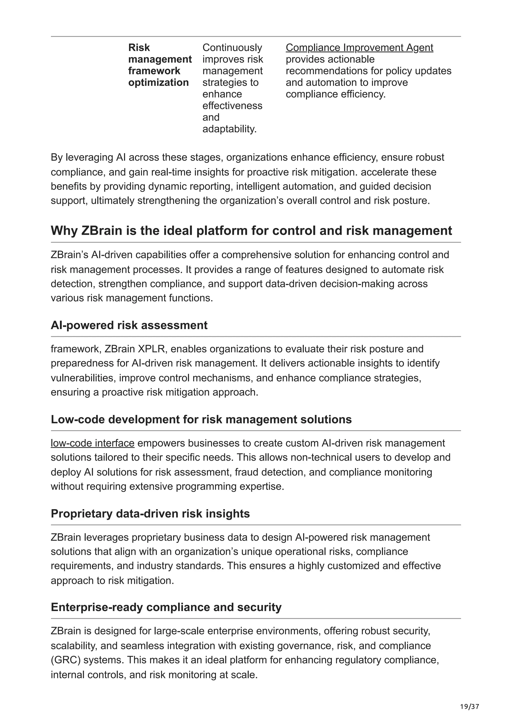 19/37
Risk
management
framework
optimization
Continuously
improves risk
management
strategies to
enhance
effectiveness
and
adaptability.
Compliance Improvement Agent
provides actionable
recommendations for policy updates
and automation to improve
compliance efficiency.
By leveraging AI across these stages, organizations enhance efficiency, ensure robust
compliance, and gain real-time insights for proactive risk mitigation. accelerate these
benefits by providing dynamic reporting, intelligent automation, and guided decision
support, ultimately strengthening the organization’s overall control and risk posture.
Why ZBrain is the ideal platform for control and risk management
ZBrain’s AI-driven capabilities offer a comprehensive solution for enhancing control and
risk management processes. It provides a range of features designed to automate risk
detection, strengthen compliance, and support data-driven decision-making across
various risk management functions.
AI-powered risk assessment
framework, ZBrain XPLR, enables organizations to evaluate their risk posture and
preparedness for AI-driven risk management. It delivers actionable insights to identify
vulnerabilities, improve control mechanisms, and enhance compliance strategies,
ensuring a proactive risk mitigation approach.
Low-code development for risk management solutions
low-code interface empowers businesses to create custom AI-driven risk management
solutions tailored to their specific needs. This allows non-technical users to develop and
deploy AI solutions for risk assessment, fraud detection, and compliance monitoring
without requiring extensive programming expertise.
Proprietary data-driven risk insights
ZBrain leverages proprietary business data to design AI-powered risk management
solutions that align with an organization’s unique operational risks, compliance
requirements, and industry standards. This ensures a highly customized and effective
approach to risk mitigation.
Enterprise-ready compliance and security
ZBrain is designed for large-scale enterprise environments, offering robust security,
scalability, and seamless integration with existing governance, risk, and compliance
(GRC) systems. This makes it an ideal platform for enhancing regulatory compliance,
internal controls, and risk monitoring at scale.
 