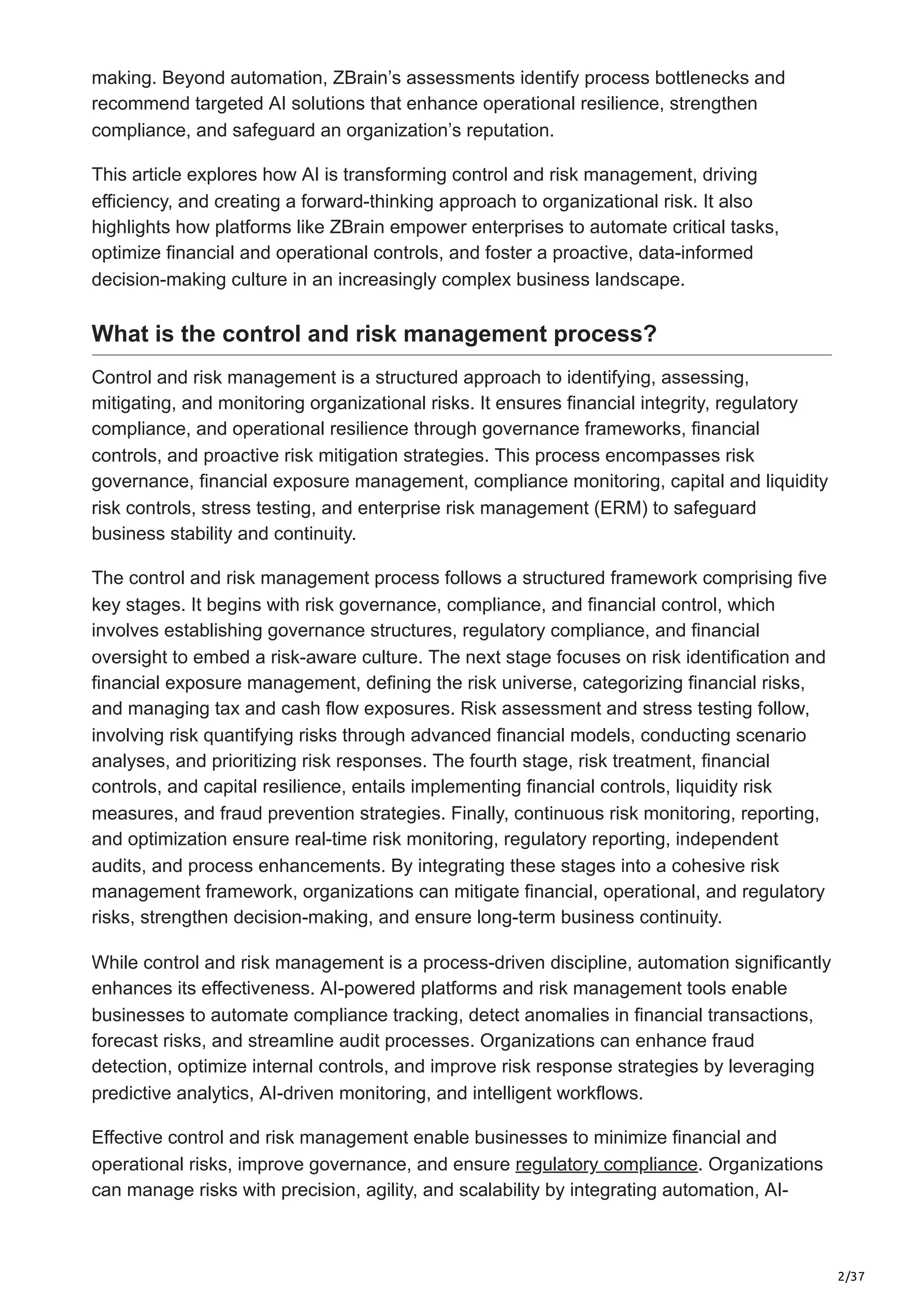 2/37
making. Beyond automation, ZBrain’s assessments identify process bottlenecks and
recommend targeted AI solutions that enhance operational resilience, strengthen
compliance, and safeguard an organization’s reputation.
This article explores how AI is transforming control and risk management, driving
efficiency, and creating a forward-thinking approach to organizational risk. It also
highlights how platforms like ZBrain empower enterprises to automate critical tasks,
optimize financial and operational controls, and foster a proactive, data-informed
decision-making culture in an increasingly complex business landscape.
What is the control and risk management process?
Control and risk management is a structured approach to identifying, assessing,
mitigating, and monitoring organizational risks. It ensures financial integrity, regulatory
compliance, and operational resilience through governance frameworks, financial
controls, and proactive risk mitigation strategies. This process encompasses risk
governance, financial exposure management, compliance monitoring, capital and liquidity
risk controls, stress testing, and enterprise risk management (ERM) to safeguard
business stability and continuity.
The control and risk management process follows a structured framework comprising five
key stages. It begins with risk governance, compliance, and financial control, which
involves establishing governance structures, regulatory compliance, and financial
oversight to embed a risk-aware culture. The next stage focuses on risk identification and
financial exposure management, defining the risk universe, categorizing financial risks,
and managing tax and cash flow exposures. Risk assessment and stress testing follow,
involving risk quantifying risks through advanced financial models, conducting scenario
analyses, and prioritizing risk responses. The fourth stage, risk treatment, financial
controls, and capital resilience, entails implementing financial controls, liquidity risk
measures, and fraud prevention strategies. Finally, continuous risk monitoring, reporting,
and optimization ensure real-time risk monitoring, regulatory reporting, independent
audits, and process enhancements. By integrating these stages into a cohesive risk
management framework, organizations can mitigate financial, operational, and regulatory
risks, strengthen decision-making, and ensure long-term business continuity.
While control and risk management is a process-driven discipline, automation significantly
enhances its effectiveness. AI-powered platforms and risk management tools enable
businesses to automate compliance tracking, detect anomalies in financial transactions,
forecast risks, and streamline audit processes. Organizations can enhance fraud
detection, optimize internal controls, and improve risk response strategies by leveraging
predictive analytics, AI-driven monitoring, and intelligent workflows.
Effective control and risk management enable businesses to minimize financial and
operational risks, improve governance, and ensure regulatory compliance. Organizations
can manage risks with precision, agility, and scalability by integrating automation, AI-
 