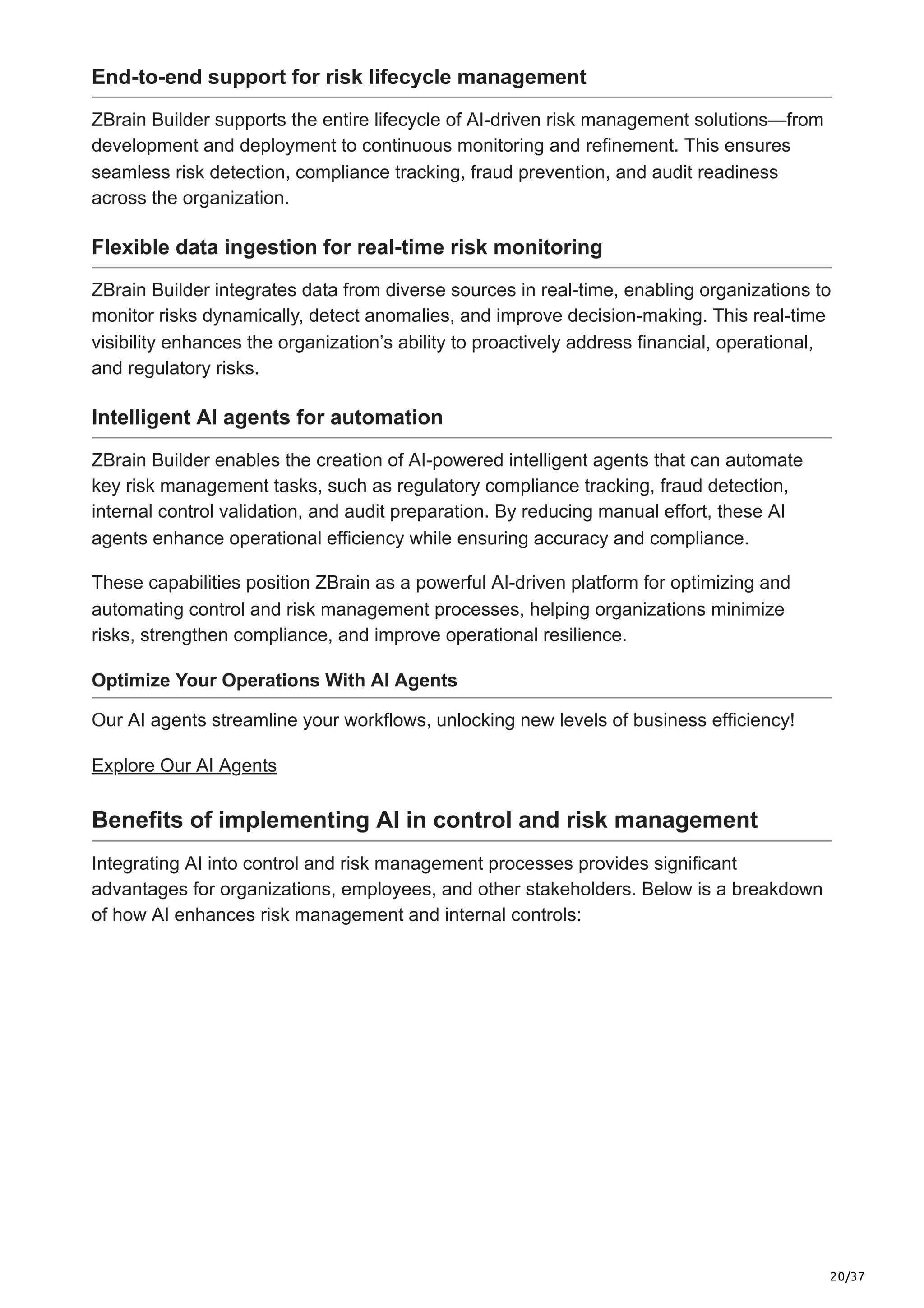 20/37
End-to-end support for risk lifecycle management
ZBrain Builder supports the entire lifecycle of AI-driven risk management solutions—from
development and deployment to continuous monitoring and refinement. This ensures
seamless risk detection, compliance tracking, fraud prevention, and audit readiness
across the organization.
Flexible data ingestion for real-time risk monitoring
ZBrain Builder integrates data from diverse sources in real-time, enabling organizations to
monitor risks dynamically, detect anomalies, and improve decision-making. This real-time
visibility enhances the organization’s ability to proactively address financial, operational,
and regulatory risks.
Intelligent AI agents for automation
ZBrain Builder enables the creation of AI-powered intelligent agents that can automate
key risk management tasks, such as regulatory compliance tracking, fraud detection,
internal control validation, and audit preparation. By reducing manual effort, these AI
agents enhance operational efficiency while ensuring accuracy and compliance.
These capabilities position ZBrain as a powerful AI-driven platform for optimizing and
automating control and risk management processes, helping organizations minimize
risks, strengthen compliance, and improve operational resilience.
Optimize Your Operations With AI Agents
Our AI agents streamline your workflows, unlocking new levels of business efficiency!
Explore Our AI Agents
Benefits of implementing AI in control and risk management
Integrating AI into control and risk management processes provides significant
advantages for organizations, employees, and other stakeholders. Below is a breakdown
of how AI enhances risk management and internal controls:
 