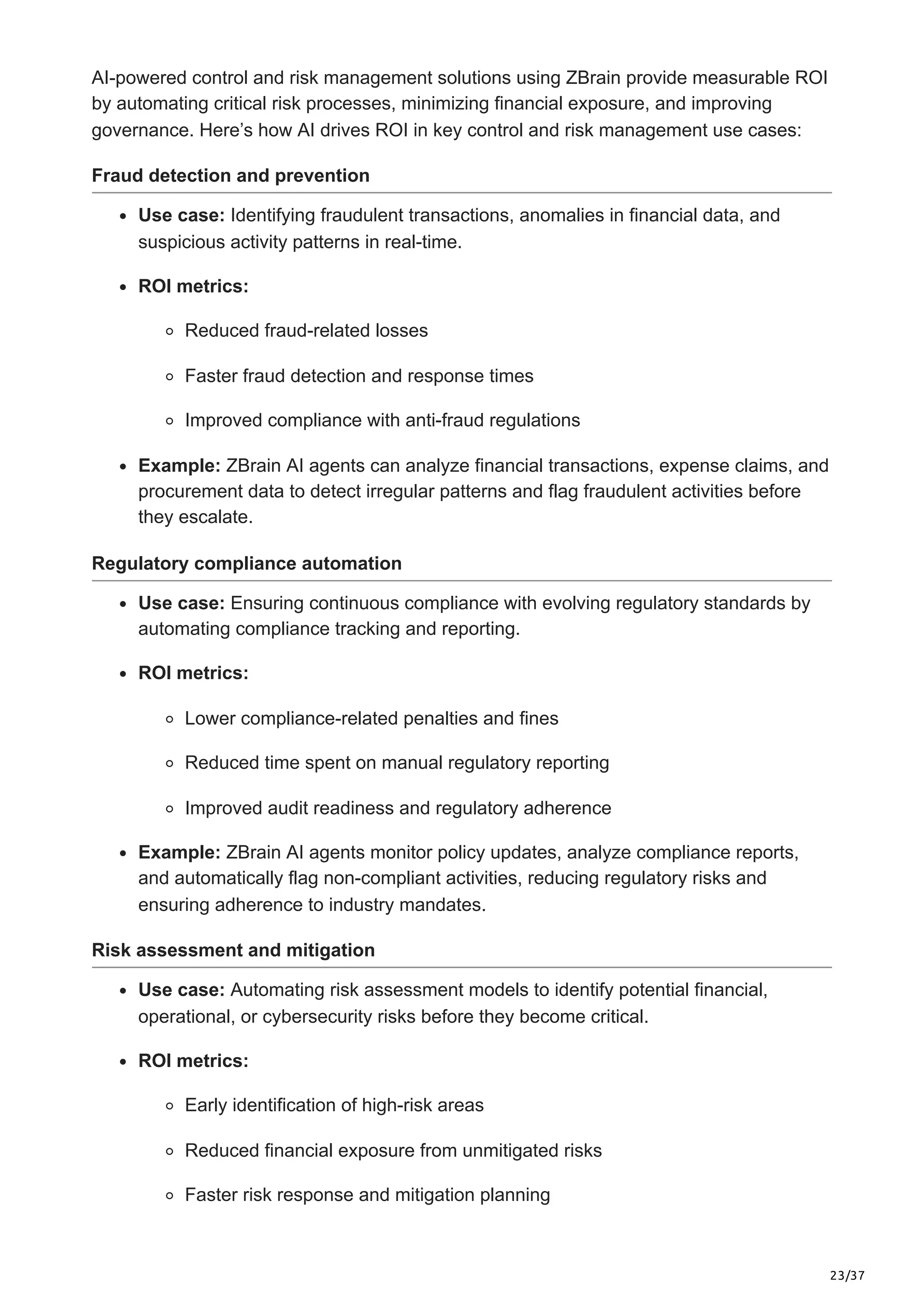 23/37
AI-powered control and risk management solutions using ZBrain provide measurable ROI
by automating critical risk processes, minimizing financial exposure, and improving
governance. Here’s how AI drives ROI in key control and risk management use cases:
Fraud detection and prevention
Use case: Identifying fraudulent transactions, anomalies in financial data, and
suspicious activity patterns in real-time.
ROI metrics:
Reduced fraud-related losses
Faster fraud detection and response times
Improved compliance with anti-fraud regulations
Example: ZBrain AI agents can analyze financial transactions, expense claims, and
procurement data to detect irregular patterns and flag fraudulent activities before
they escalate.
Regulatory compliance automation
Use case: Ensuring continuous compliance with evolving regulatory standards by
automating compliance tracking and reporting.
ROI metrics:
Lower compliance-related penalties and fines
Reduced time spent on manual regulatory reporting
Improved audit readiness and regulatory adherence
Example: ZBrain AI agents monitor policy updates, analyze compliance reports,
and automatically flag non-compliant activities, reducing regulatory risks and
ensuring adherence to industry mandates.
Risk assessment and mitigation
Use case: Automating risk assessment models to identify potential financial,
operational, or cybersecurity risks before they become critical.
ROI metrics:
Early identification of high-risk areas
Reduced financial exposure from unmitigated risks
Faster risk response and mitigation planning
 