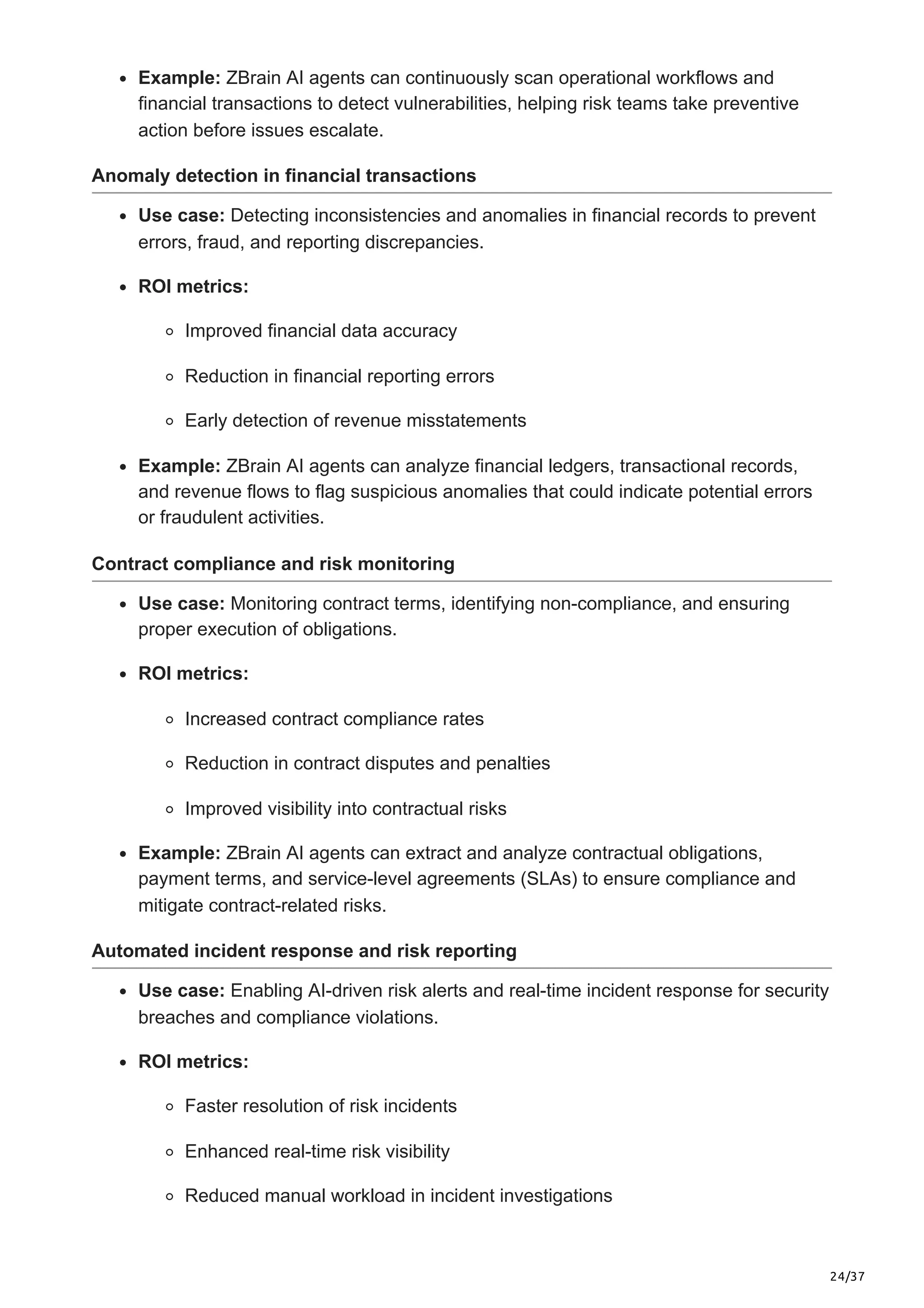 24/37
Example: ZBrain AI agents can continuously scan operational workflows and
financial transactions to detect vulnerabilities, helping risk teams take preventive
action before issues escalate.
Anomaly detection in financial transactions
Use case: Detecting inconsistencies and anomalies in financial records to prevent
errors, fraud, and reporting discrepancies.
ROI metrics:
Improved financial data accuracy
Reduction in financial reporting errors
Early detection of revenue misstatements
Example: ZBrain AI agents can analyze financial ledgers, transactional records,
and revenue flows to flag suspicious anomalies that could indicate potential errors
or fraudulent activities.
Contract compliance and risk monitoring
Use case: Monitoring contract terms, identifying non-compliance, and ensuring
proper execution of obligations.
ROI metrics:
Increased contract compliance rates
Reduction in contract disputes and penalties
Improved visibility into contractual risks
Example: ZBrain AI agents can extract and analyze contractual obligations,
payment terms, and service-level agreements (SLAs) to ensure compliance and
mitigate contract-related risks.
Automated incident response and risk reporting
Use case: Enabling AI-driven risk alerts and real-time incident response for security
breaches and compliance violations.
ROI metrics:
Faster resolution of risk incidents
Enhanced real-time risk visibility
Reduced manual workload in incident investigations
 