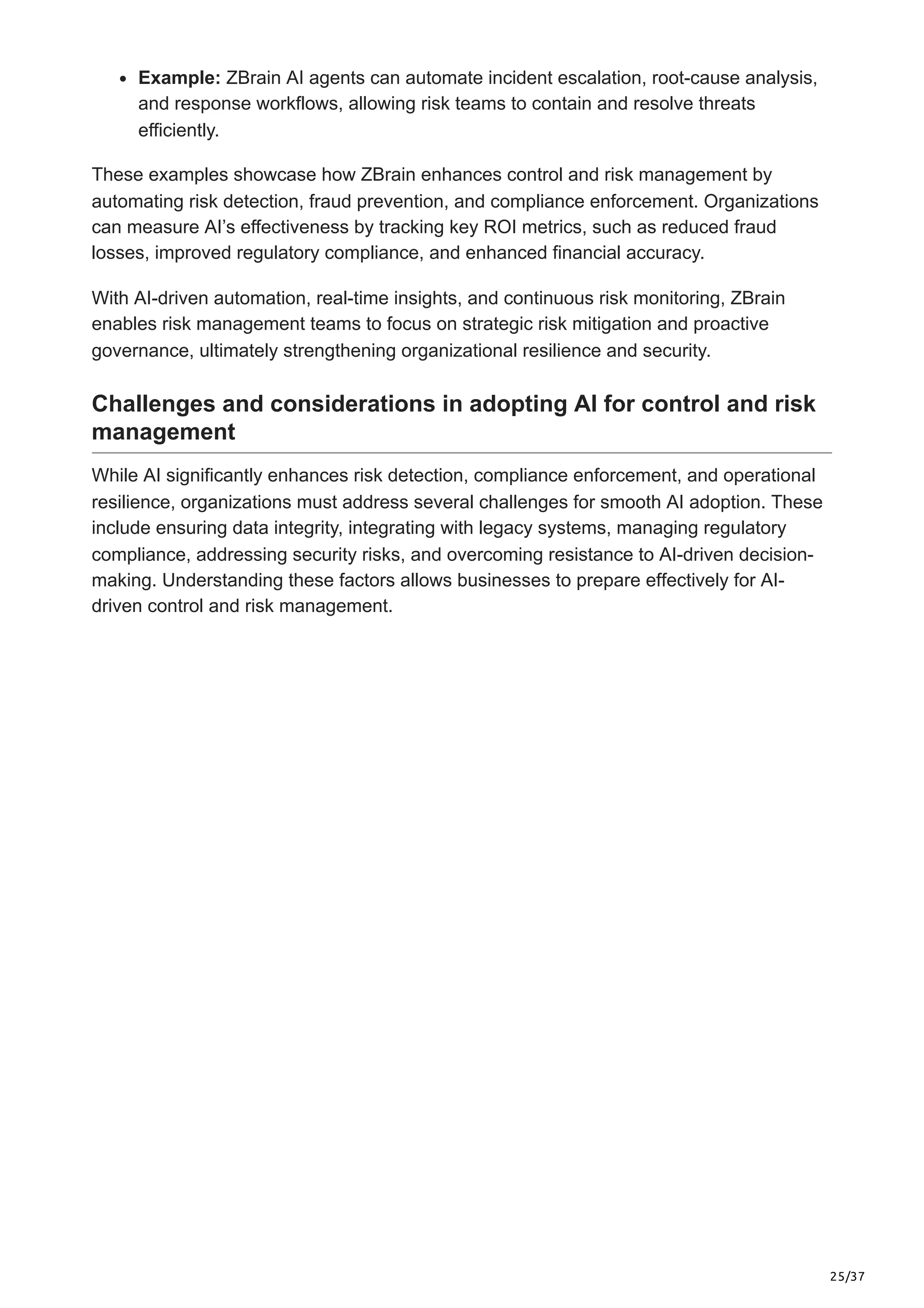 25/37
Example: ZBrain AI agents can automate incident escalation, root-cause analysis,
and response workflows, allowing risk teams to contain and resolve threats
efficiently.
These examples showcase how ZBrain enhances control and risk management by
automating risk detection, fraud prevention, and compliance enforcement. Organizations
can measure AI’s effectiveness by tracking key ROI metrics, such as reduced fraud
losses, improved regulatory compliance, and enhanced financial accuracy.
With AI-driven automation, real-time insights, and continuous risk monitoring, ZBrain
enables risk management teams to focus on strategic risk mitigation and proactive
governance, ultimately strengthening organizational resilience and security.
Challenges and considerations in adopting AI for control and risk
management
While AI significantly enhances risk detection, compliance enforcement, and operational
resilience, organizations must address several challenges for smooth AI adoption. These
include ensuring data integrity, integrating with legacy systems, managing regulatory
compliance, addressing security risks, and overcoming resistance to AI-driven decision-
making. Understanding these factors allows businesses to prepare effectively for AI-
driven control and risk management.
 