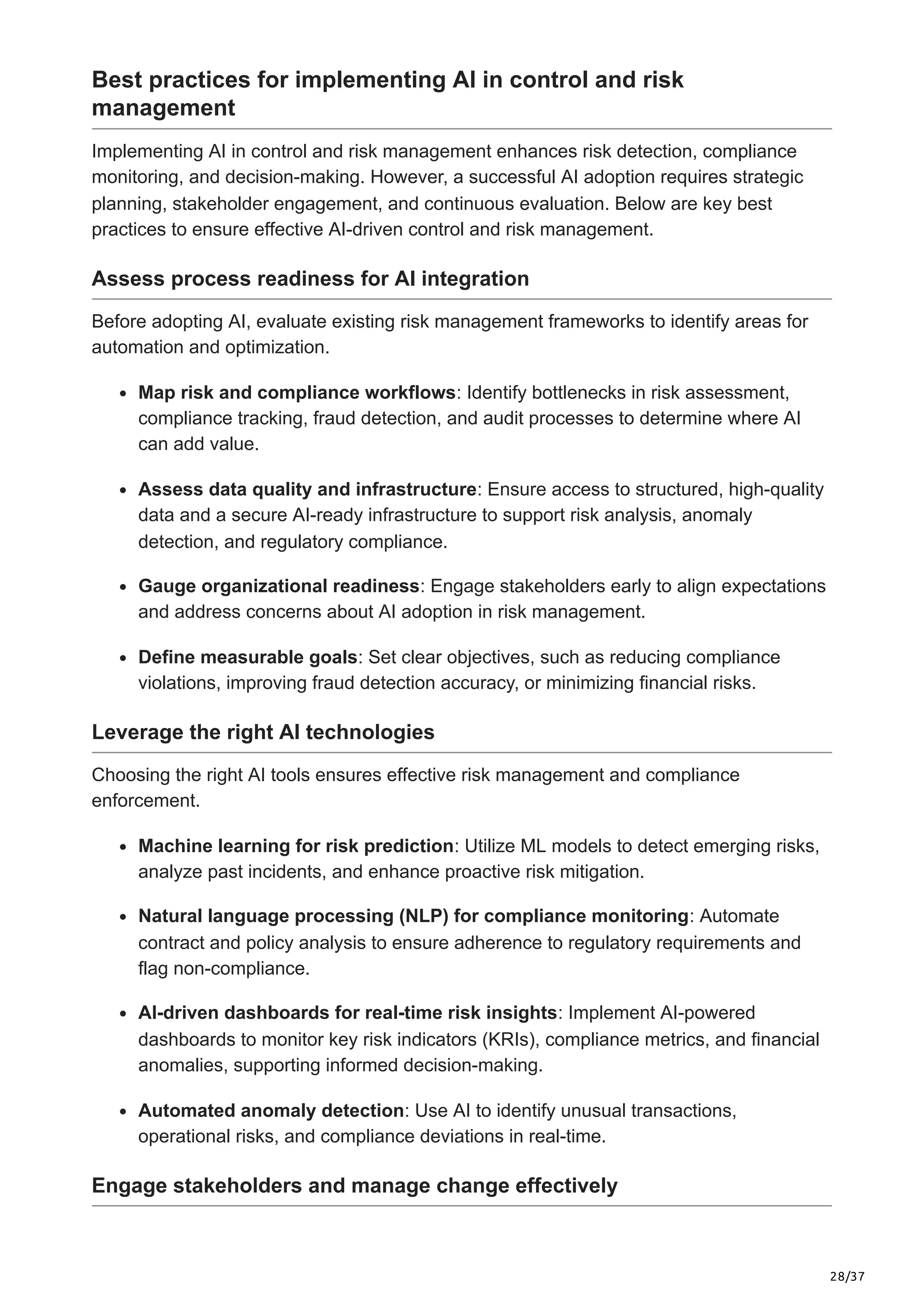 28/37
Best practices for implementing AI in control and risk
management
Implementing AI in control and risk management enhances risk detection, compliance
monitoring, and decision-making. However, a successful AI adoption requires strategic
planning, stakeholder engagement, and continuous evaluation. Below are key best
practices to ensure effective AI-driven control and risk management.
Assess process readiness for AI integration
Before adopting AI, evaluate existing risk management frameworks to identify areas for
automation and optimization.
Map risk and compliance workflows: Identify bottlenecks in risk assessment,
compliance tracking, fraud detection, and audit processes to determine where AI
can add value.
Assess data quality and infrastructure: Ensure access to structured, high-quality
data and a secure AI-ready infrastructure to support risk analysis, anomaly
detection, and regulatory compliance.
Gauge organizational readiness: Engage stakeholders early to align expectations
and address concerns about AI adoption in risk management.
Define measurable goals: Set clear objectives, such as reducing compliance
violations, improving fraud detection accuracy, or minimizing financial risks.
Leverage the right AI technologies
Choosing the right AI tools ensures effective risk management and compliance
enforcement.
Machine learning for risk prediction: Utilize ML models to detect emerging risks,
analyze past incidents, and enhance proactive risk mitigation.
Natural language processing (NLP) for compliance monitoring: Automate
contract and policy analysis to ensure adherence to regulatory requirements and
flag non-compliance.
AI-driven dashboards for real-time risk insights: Implement AI-powered
dashboards to monitor key risk indicators (KRIs), compliance metrics, and financial
anomalies, supporting informed decision-making.
Automated anomaly detection: Use AI to identify unusual transactions,
operational risks, and compliance deviations in real-time.
Engage stakeholders and manage change effectively
 