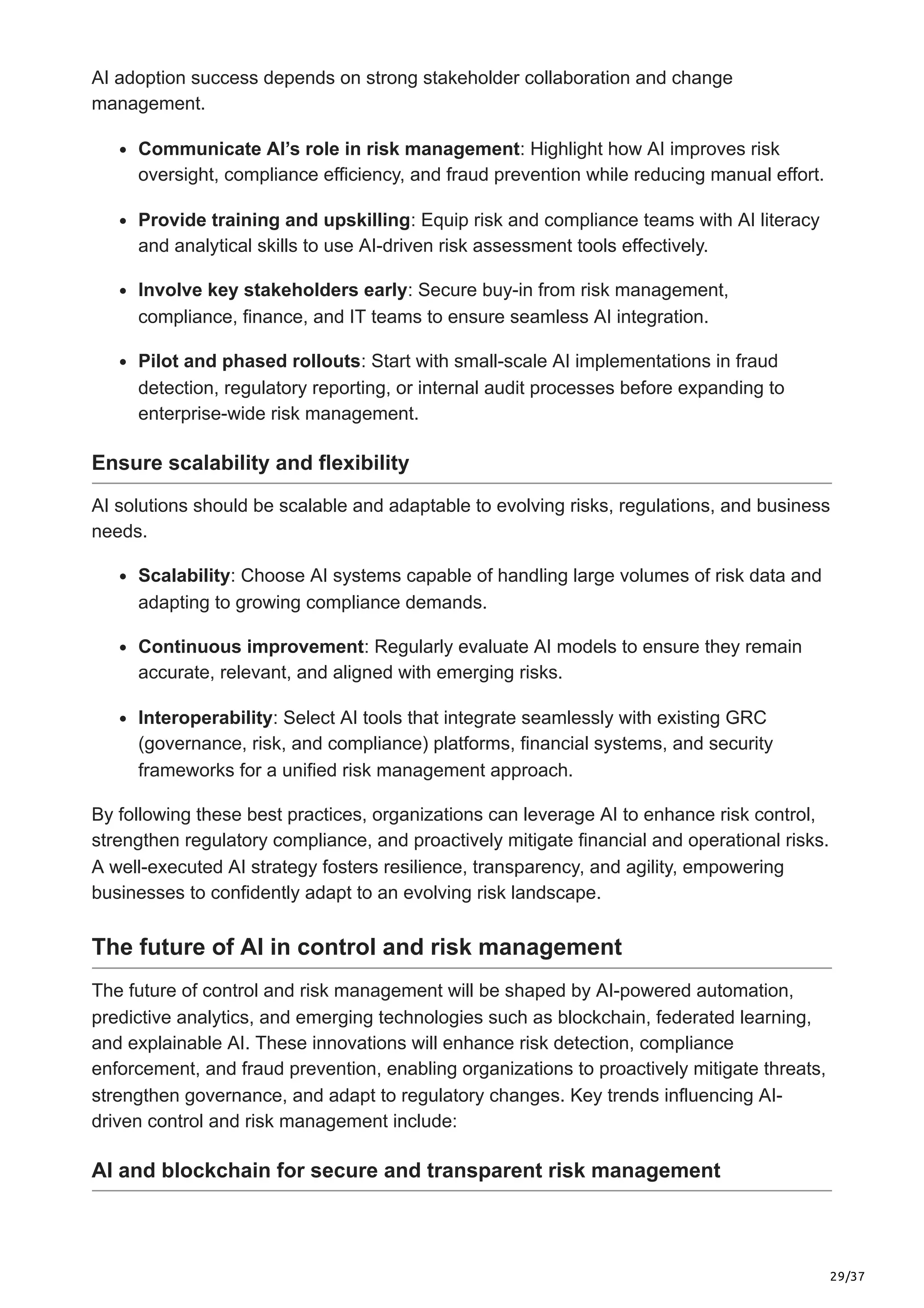 29/37
AI adoption success depends on strong stakeholder collaboration and change
management.
Communicate AI’s role in risk management: Highlight how AI improves risk
oversight, compliance efficiency, and fraud prevention while reducing manual effort.
Provide training and upskilling: Equip risk and compliance teams with AI literacy
and analytical skills to use AI-driven risk assessment tools effectively.
Involve key stakeholders early: Secure buy-in from risk management,
compliance, finance, and IT teams to ensure seamless AI integration.
Pilot and phased rollouts: Start with small-scale AI implementations in fraud
detection, regulatory reporting, or internal audit processes before expanding to
enterprise-wide risk management.
Ensure scalability and flexibility
AI solutions should be scalable and adaptable to evolving risks, regulations, and business
needs.
Scalability: Choose AI systems capable of handling large volumes of risk data and
adapting to growing compliance demands.
Continuous improvement: Regularly evaluate AI models to ensure they remain
accurate, relevant, and aligned with emerging risks.
Interoperability: Select AI tools that integrate seamlessly with existing GRC
(governance, risk, and compliance) platforms, financial systems, and security
frameworks for a unified risk management approach.
By following these best practices, organizations can leverage AI to enhance risk control,
strengthen regulatory compliance, and proactively mitigate financial and operational risks.
A well-executed AI strategy fosters resilience, transparency, and agility, empowering
businesses to confidently adapt to an evolving risk landscape.
The future of AI in control and risk management
The future of control and risk management will be shaped by AI-powered automation,
predictive analytics, and emerging technologies such as blockchain, federated learning,
and explainable AI. These innovations will enhance risk detection, compliance
enforcement, and fraud prevention, enabling organizations to proactively mitigate threats,
strengthen governance, and adapt to regulatory changes. Key trends influencing AI-
driven control and risk management include:
AI and blockchain for secure and transparent risk management
 
