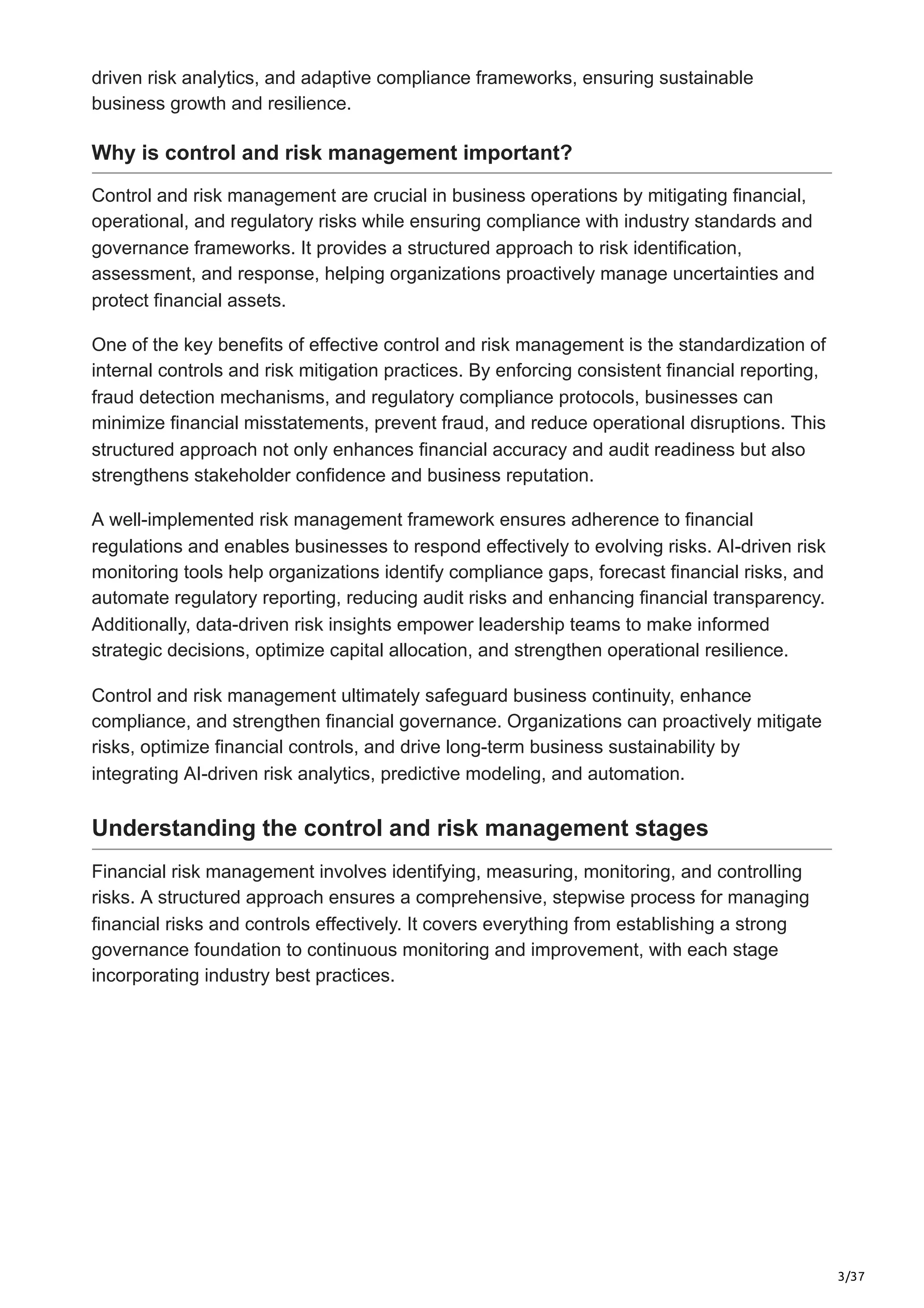 3/37
driven risk analytics, and adaptive compliance frameworks, ensuring sustainable
business growth and resilience.
Why is control and risk management important?
Control and risk management are crucial in business operations by mitigating financial,
operational, and regulatory risks while ensuring compliance with industry standards and
governance frameworks. It provides a structured approach to risk identification,
assessment, and response, helping organizations proactively manage uncertainties and
protect financial assets.
One of the key benefits of effective control and risk management is the standardization of
internal controls and risk mitigation practices. By enforcing consistent financial reporting,
fraud detection mechanisms, and regulatory compliance protocols, businesses can
minimize financial misstatements, prevent fraud, and reduce operational disruptions. This
structured approach not only enhances financial accuracy and audit readiness but also
strengthens stakeholder confidence and business reputation.
A well-implemented risk management framework ensures adherence to financial
regulations and enables businesses to respond effectively to evolving risks. AI-driven risk
monitoring tools help organizations identify compliance gaps, forecast financial risks, and
automate regulatory reporting, reducing audit risks and enhancing financial transparency.
Additionally, data-driven risk insights empower leadership teams to make informed
strategic decisions, optimize capital allocation, and strengthen operational resilience.
Control and risk management ultimately safeguard business continuity, enhance
compliance, and strengthen financial governance. Organizations can proactively mitigate
risks, optimize financial controls, and drive long-term business sustainability by
integrating AI-driven risk analytics, predictive modeling, and automation.
Understanding the control and risk management stages
Financial risk management involves identifying, measuring, monitoring, and controlling
risks. A structured approach ensures a comprehensive, stepwise process for managing
financial risks and controls effectively. It covers everything from establishing a strong
governance foundation to continuous monitoring and improvement, with each stage
incorporating industry best practices.
 