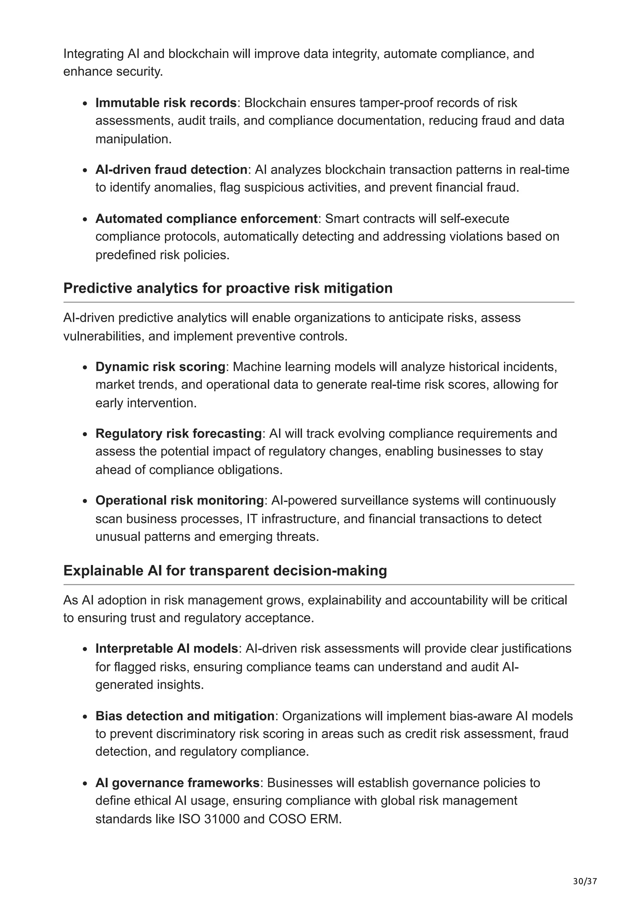 30/37
Integrating AI and blockchain will improve data integrity, automate compliance, and
enhance security.
Immutable risk records: Blockchain ensures tamper-proof records of risk
assessments, audit trails, and compliance documentation, reducing fraud and data
manipulation.
AI-driven fraud detection: AI analyzes blockchain transaction patterns in real-time
to identify anomalies, flag suspicious activities, and prevent financial fraud.
Automated compliance enforcement: Smart contracts will self-execute
compliance protocols, automatically detecting and addressing violations based on
predefined risk policies.
Predictive analytics for proactive risk mitigation
AI-driven predictive analytics will enable organizations to anticipate risks, assess
vulnerabilities, and implement preventive controls.
Dynamic risk scoring: Machine learning models will analyze historical incidents,
market trends, and operational data to generate real-time risk scores, allowing for
early intervention.
Regulatory risk forecasting: AI will track evolving compliance requirements and
assess the potential impact of regulatory changes, enabling businesses to stay
ahead of compliance obligations.
Operational risk monitoring: AI-powered surveillance systems will continuously
scan business processes, IT infrastructure, and financial transactions to detect
unusual patterns and emerging threats.
Explainable AI for transparent decision-making
As AI adoption in risk management grows, explainability and accountability will be critical
to ensuring trust and regulatory acceptance.
Interpretable AI models: AI-driven risk assessments will provide clear justifications
for flagged risks, ensuring compliance teams can understand and audit AI-
generated insights.
Bias detection and mitigation: Organizations will implement bias-aware AI models
to prevent discriminatory risk scoring in areas such as credit risk assessment, fraud
detection, and regulatory compliance.
AI governance frameworks: Businesses will establish governance policies to
define ethical AI usage, ensuring compliance with global risk management
standards like ISO 31000 and COSO ERM.
 