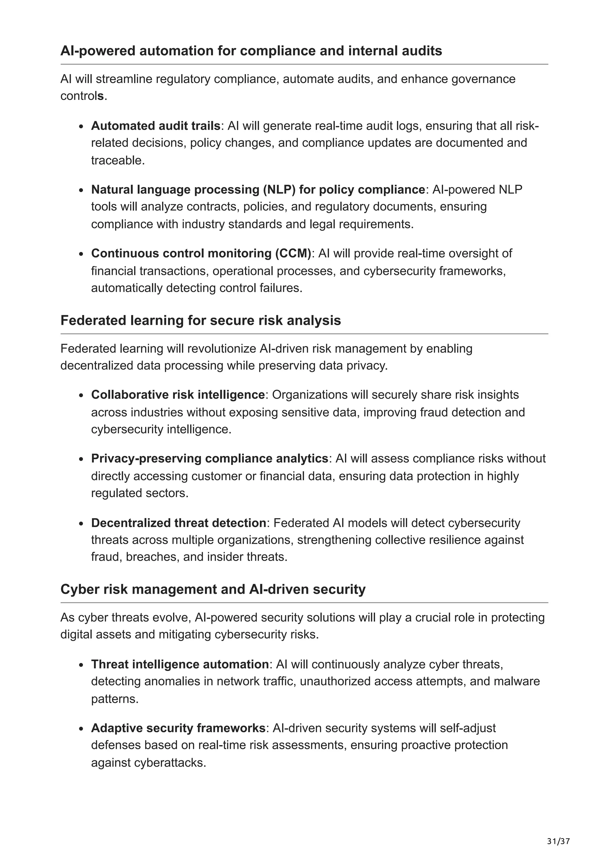 31/37
AI-powered automation for compliance and internal audits
AI will streamline regulatory compliance, automate audits, and enhance governance
controls.
Automated audit trails: AI will generate real-time audit logs, ensuring that all risk-
related decisions, policy changes, and compliance updates are documented and
traceable.
Natural language processing (NLP) for policy compliance: AI-powered NLP
tools will analyze contracts, policies, and regulatory documents, ensuring
compliance with industry standards and legal requirements.
Continuous control monitoring (CCM): AI will provide real-time oversight of
financial transactions, operational processes, and cybersecurity frameworks,
automatically detecting control failures.
Federated learning for secure risk analysis
Federated learning will revolutionize AI-driven risk management by enabling
decentralized data processing while preserving data privacy.
Collaborative risk intelligence: Organizations will securely share risk insights
across industries without exposing sensitive data, improving fraud detection and
cybersecurity intelligence.
Privacy-preserving compliance analytics: AI will assess compliance risks without
directly accessing customer or financial data, ensuring data protection in highly
regulated sectors.
Decentralized threat detection: Federated AI models will detect cybersecurity
threats across multiple organizations, strengthening collective resilience against
fraud, breaches, and insider threats.
Cyber risk management and AI-driven security
As cyber threats evolve, AI-powered security solutions will play a crucial role in protecting
digital assets and mitigating cybersecurity risks.
Threat intelligence automation: AI will continuously analyze cyber threats,
detecting anomalies in network traffic, unauthorized access attempts, and malware
patterns.
Adaptive security frameworks: AI-driven security systems will self-adjust
defenses based on real-time risk assessments, ensuring proactive protection
against cyberattacks.
 