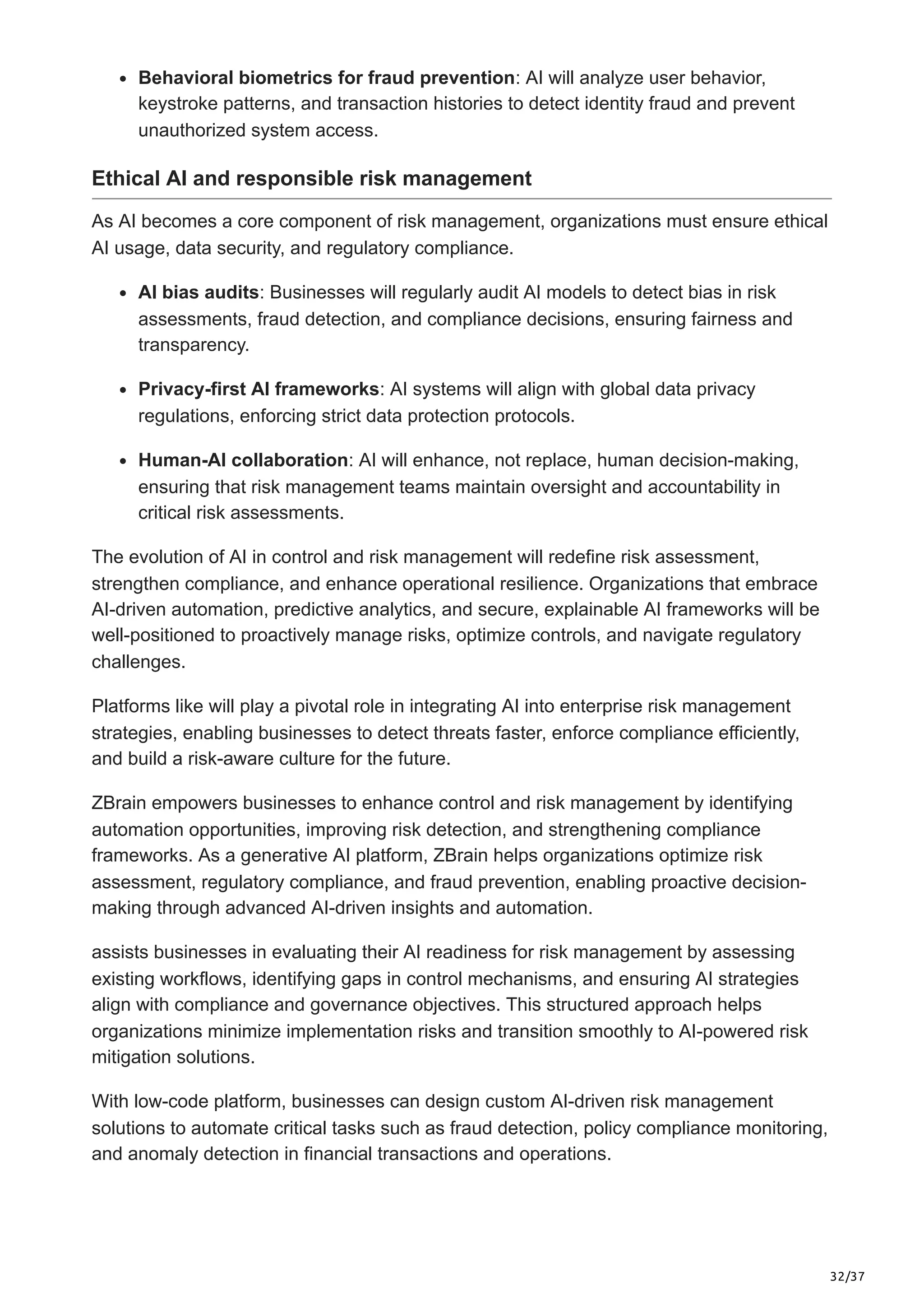 32/37
Behavioral biometrics for fraud prevention: AI will analyze user behavior,
keystroke patterns, and transaction histories to detect identity fraud and prevent
unauthorized system access.
Ethical AI and responsible risk management
As AI becomes a core component of risk management, organizations must ensure ethical
AI usage, data security, and regulatory compliance.
AI bias audits: Businesses will regularly audit AI models to detect bias in risk
assessments, fraud detection, and compliance decisions, ensuring fairness and
transparency.
Privacy-first AI frameworks: AI systems will align with global data privacy
regulations, enforcing strict data protection protocols.
Human-AI collaboration: AI will enhance, not replace, human decision-making,
ensuring that risk management teams maintain oversight and accountability in
critical risk assessments.
The evolution of AI in control and risk management will redefine risk assessment,
strengthen compliance, and enhance operational resilience. Organizations that embrace
AI-driven automation, predictive analytics, and secure, explainable AI frameworks will be
well-positioned to proactively manage risks, optimize controls, and navigate regulatory
challenges.
Platforms like will play a pivotal role in integrating AI into enterprise risk management
strategies, enabling businesses to detect threats faster, enforce compliance efficiently,
and build a risk-aware culture for the future.
ZBrain empowers businesses to enhance control and risk management by identifying
automation opportunities, improving risk detection, and strengthening compliance
frameworks. As a generative AI platform, ZBrain helps organizations optimize risk
assessment, regulatory compliance, and fraud prevention, enabling proactive decision-
making through advanced AI-driven insights and automation.
assists businesses in evaluating their AI readiness for risk management by assessing
existing workflows, identifying gaps in control mechanisms, and ensuring AI strategies
align with compliance and governance objectives. This structured approach helps
organizations minimize implementation risks and transition smoothly to AI-powered risk
mitigation solutions.
With low-code platform, businesses can design custom AI-driven risk management
solutions to automate critical tasks such as fraud detection, policy compliance monitoring,
and anomaly detection in financial transactions and operations.
 