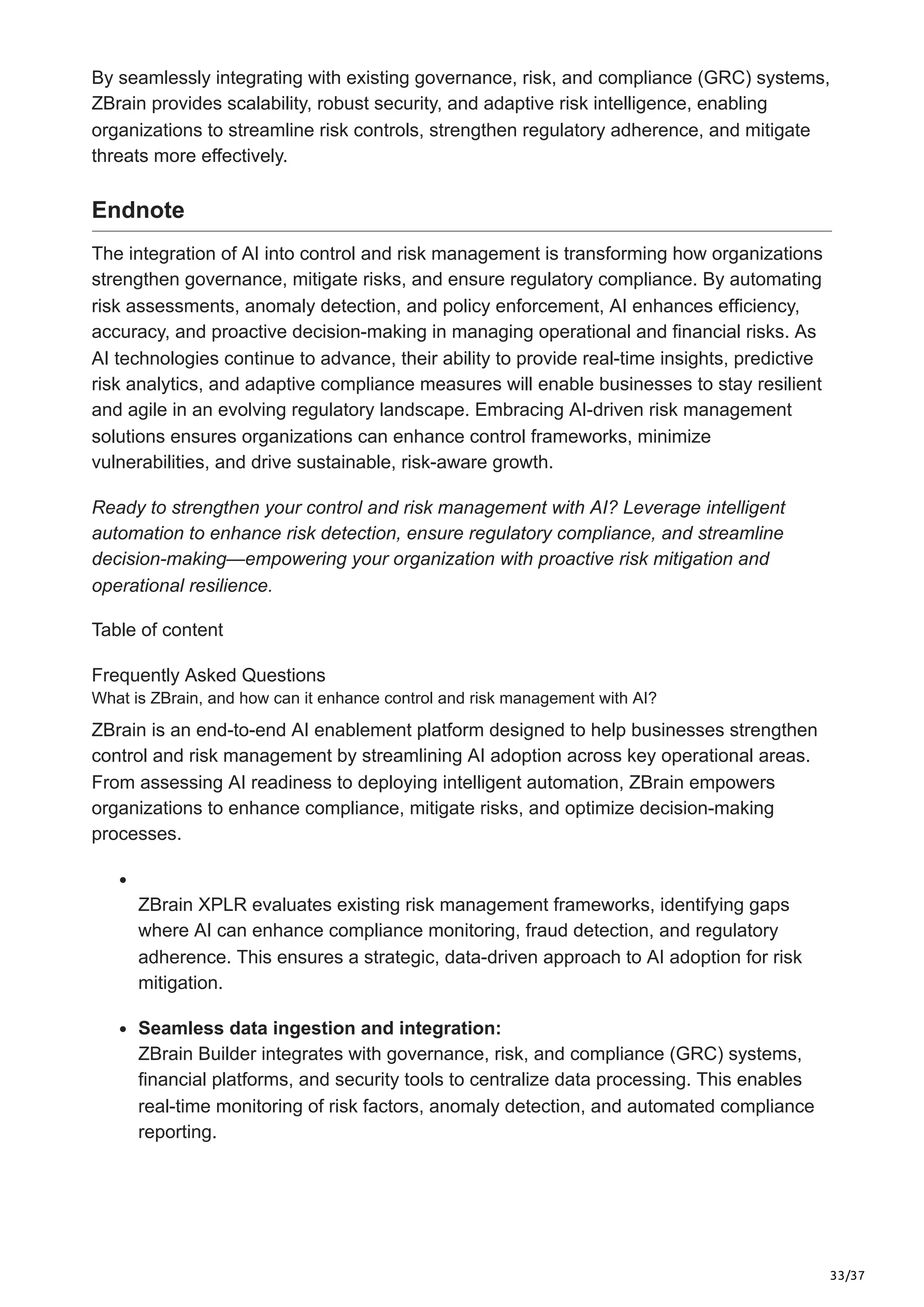 33/37
By seamlessly integrating with existing governance, risk, and compliance (GRC) systems,
ZBrain provides scalability, robust security, and adaptive risk intelligence, enabling
organizations to streamline risk controls, strengthen regulatory adherence, and mitigate
threats more effectively.
Endnote
The integration of AI into control and risk management is transforming how organizations
strengthen governance, mitigate risks, and ensure regulatory compliance. By automating
risk assessments, anomaly detection, and policy enforcement, AI enhances efficiency,
accuracy, and proactive decision-making in managing operational and financial risks. As
AI technologies continue to advance, their ability to provide real-time insights, predictive
risk analytics, and adaptive compliance measures will enable businesses to stay resilient
and agile in an evolving regulatory landscape. Embracing AI-driven risk management
solutions ensures organizations can enhance control frameworks, minimize
vulnerabilities, and drive sustainable, risk-aware growth.
Ready to strengthen your control and risk management with AI? Leverage intelligent
automation to enhance risk detection, ensure regulatory compliance, and streamline
decision-making—empowering your organization with proactive risk mitigation and
operational resilience.
Table of content
Frequently Asked Questions
What is ZBrain, and how can it enhance control and risk management with AI?
ZBrain is an end-to-end AI enablement platform designed to help businesses strengthen
control and risk management by streamlining AI adoption across key operational areas.
From assessing AI readiness to deploying intelligent automation, ZBrain empowers
organizations to enhance compliance, mitigate risks, and optimize decision-making
processes.
ZBrain XPLR evaluates existing risk management frameworks, identifying gaps
where AI can enhance compliance monitoring, fraud detection, and regulatory
adherence. This ensures a strategic, data-driven approach to AI adoption for risk
mitigation.
Seamless data ingestion and integration:
ZBrain Builder integrates with governance, risk, and compliance (GRC) systems,
financial platforms, and security tools to centralize data processing. This enables
real-time monitoring of risk factors, anomaly detection, and automated compliance
reporting.
 