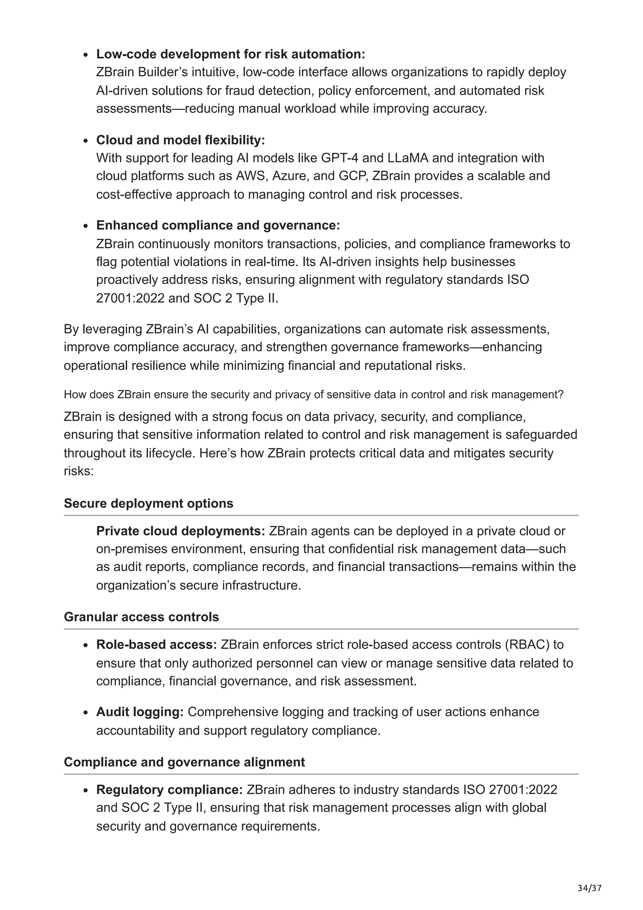 34/37
Low-code development for risk automation:
ZBrain Builder’s intuitive, low-code interface allows organizations to rapidly deploy
AI-driven solutions for fraud detection, policy enforcement, and automated risk
assessments—reducing manual workload while improving accuracy.
Cloud and model flexibility:
With support for leading AI models like GPT-4 and LLaMA and integration with
cloud platforms such as AWS, Azure, and GCP, ZBrain provides a scalable and
cost-effective approach to managing control and risk processes.
Enhanced compliance and governance:
ZBrain continuously monitors transactions, policies, and compliance frameworks to
flag potential violations in real-time. Its AI-driven insights help businesses
proactively address risks, ensuring alignment with regulatory standards ISO
27001:2022 and SOC 2 Type II.
By leveraging ZBrain’s AI capabilities, organizations can automate risk assessments,
improve compliance accuracy, and strengthen governance frameworks—enhancing
operational resilience while minimizing financial and reputational risks.
How does ZBrain ensure the security and privacy of sensitive data in control and risk management?
ZBrain is designed with a strong focus on data privacy, security, and compliance,
ensuring that sensitive information related to control and risk management is safeguarded
throughout its lifecycle. Here’s how ZBrain protects critical data and mitigates security
risks:
Secure deployment options
Private cloud deployments: ZBrain agents can be deployed in a private cloud or
on-premises environment, ensuring that confidential risk management data—such
as audit reports, compliance records, and financial transactions—remains within the
organization’s secure infrastructure.
Granular access controls
Role-based access: ZBrain enforces strict role-based access controls (RBAC) to
ensure that only authorized personnel can view or manage sensitive data related to
compliance, financial governance, and risk assessment.
Audit logging: Comprehensive logging and tracking of user actions enhance
accountability and support regulatory compliance.
Compliance and governance alignment
Regulatory compliance: ZBrain adheres to industry standards ISO 27001:2022
and SOC 2 Type II, ensuring that risk management processes align with global
security and governance requirements.
 