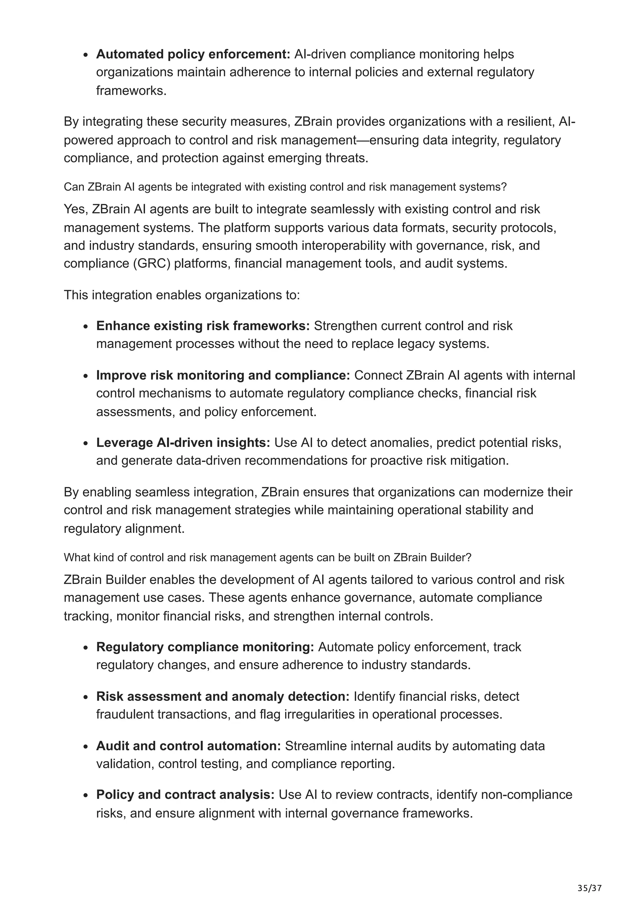 35/37
Automated policy enforcement: AI-driven compliance monitoring helps
organizations maintain adherence to internal policies and external regulatory
frameworks.
By integrating these security measures, ZBrain provides organizations with a resilient, AI-
powered approach to control and risk management—ensuring data integrity, regulatory
compliance, and protection against emerging threats.
Can ZBrain AI agents be integrated with existing control and risk management systems?
Yes, ZBrain AI agents are built to integrate seamlessly with existing control and risk
management systems. The platform supports various data formats, security protocols,
and industry standards, ensuring smooth interoperability with governance, risk, and
compliance (GRC) platforms, financial management tools, and audit systems.
This integration enables organizations to:
Enhance existing risk frameworks: Strengthen current control and risk
management processes without the need to replace legacy systems.
Improve risk monitoring and compliance: Connect ZBrain AI agents with internal
control mechanisms to automate regulatory compliance checks, financial risk
assessments, and policy enforcement.
Leverage AI-driven insights: Use AI to detect anomalies, predict potential risks,
and generate data-driven recommendations for proactive risk mitigation.
By enabling seamless integration, ZBrain ensures that organizations can modernize their
control and risk management strategies while maintaining operational stability and
regulatory alignment.
What kind of control and risk management agents can be built on ZBrain Builder?
ZBrain Builder enables the development of AI agents tailored to various control and risk
management use cases. These agents enhance governance, automate compliance
tracking, monitor financial risks, and strengthen internal controls.
Regulatory compliance monitoring: Automate policy enforcement, track
regulatory changes, and ensure adherence to industry standards.
Risk assessment and anomaly detection: Identify financial risks, detect
fraudulent transactions, and flag irregularities in operational processes.
Audit and control automation: Streamline internal audits by automating data
validation, control testing, and compliance reporting.
Policy and contract analysis: Use AI to review contracts, identify non-compliance
risks, and ensure alignment with internal governance frameworks.
 