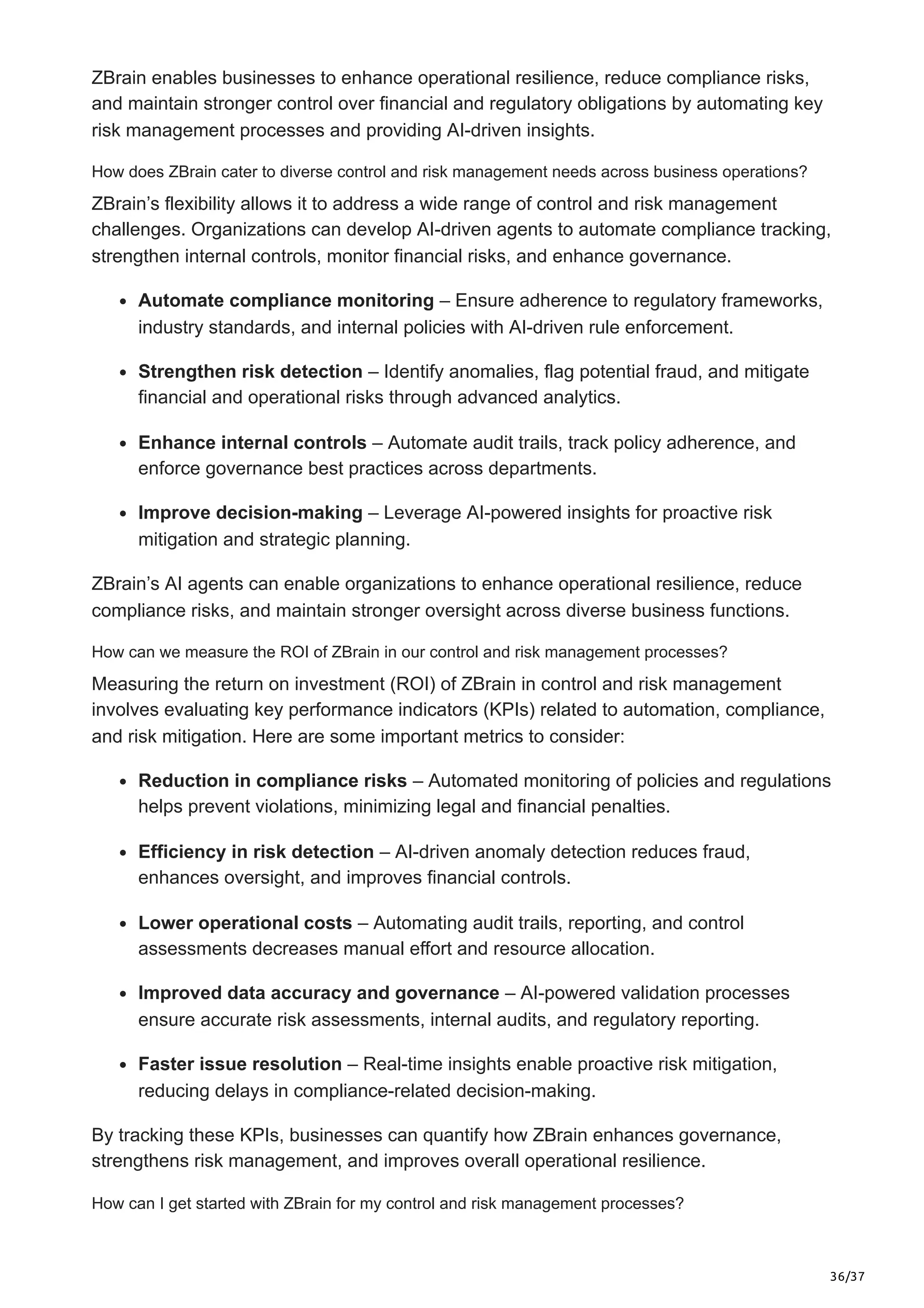 36/37
ZBrain enables businesses to enhance operational resilience, reduce compliance risks,
and maintain stronger control over financial and regulatory obligations by automating key
risk management processes and providing AI-driven insights.
How does ZBrain cater to diverse control and risk management needs across business operations?
ZBrain’s flexibility allows it to address a wide range of control and risk management
challenges. Organizations can develop AI-driven agents to automate compliance tracking,
strengthen internal controls, monitor financial risks, and enhance governance.
Automate compliance monitoring – Ensure adherence to regulatory frameworks,
industry standards, and internal policies with AI-driven rule enforcement.
Strengthen risk detection – Identify anomalies, flag potential fraud, and mitigate
financial and operational risks through advanced analytics.
Enhance internal controls – Automate audit trails, track policy adherence, and
enforce governance best practices across departments.
Improve decision-making – Leverage AI-powered insights for proactive risk
mitigation and strategic planning.
ZBrain’s AI agents can enable organizations to enhance operational resilience, reduce
compliance risks, and maintain stronger oversight across diverse business functions.
How can we measure the ROI of ZBrain in our control and risk management processes?
Measuring the return on investment (ROI) of ZBrain in control and risk management
involves evaluating key performance indicators (KPIs) related to automation, compliance,
and risk mitigation. Here are some important metrics to consider:
Reduction in compliance risks – Automated monitoring of policies and regulations
helps prevent violations, minimizing legal and financial penalties.
Efficiency in risk detection – AI-driven anomaly detection reduces fraud,
enhances oversight, and improves financial controls.
Lower operational costs – Automating audit trails, reporting, and control
assessments decreases manual effort and resource allocation.
Improved data accuracy and governance – AI-powered validation processes
ensure accurate risk assessments, internal audits, and regulatory reporting.
Faster issue resolution – Real-time insights enable proactive risk mitigation,
reducing delays in compliance-related decision-making.
By tracking these KPIs, businesses can quantify how ZBrain enhances governance,
strengthens risk management, and improves overall operational resilience.
How can I get started with ZBrain for my control and risk management processes?
 