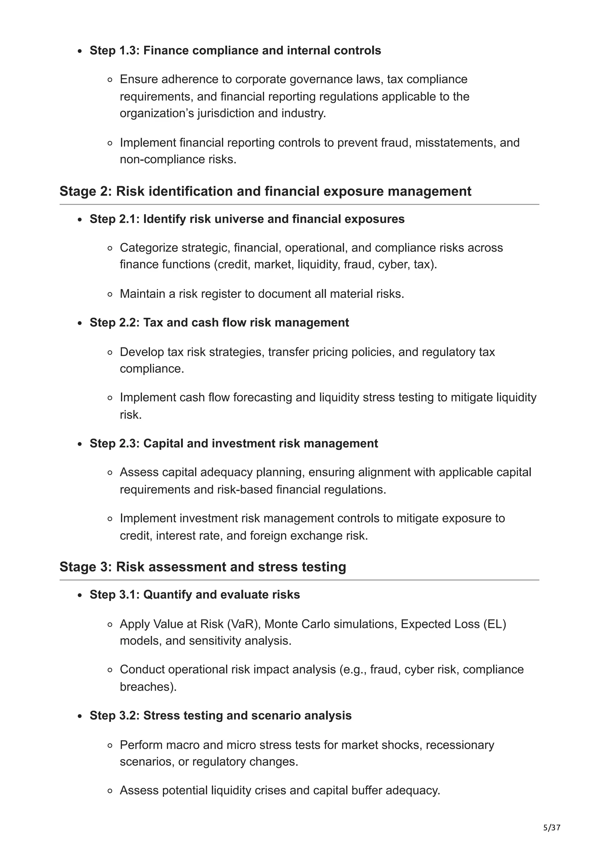 5/37
Step 1.3: Finance compliance and internal controls
Ensure adherence to corporate governance laws, tax compliance
requirements, and financial reporting regulations applicable to the
organization’s jurisdiction and industry.
Implement financial reporting controls to prevent fraud, misstatements, and
non-compliance risks.
Stage 2: Risk identification and financial exposure management
Step 2.1: Identify risk universe and financial exposures
Categorize strategic, financial, operational, and compliance risks across
finance functions (credit, market, liquidity, fraud, cyber, tax).
Maintain a risk register to document all material risks.
Step 2.2: Tax and cash flow risk management
Develop tax risk strategies, transfer pricing policies, and regulatory tax
compliance.
Implement cash flow forecasting and liquidity stress testing to mitigate liquidity
risk.
Step 2.3: Capital and investment risk management
Assess capital adequacy planning, ensuring alignment with applicable capital
requirements and risk-based financial regulations.
Implement investment risk management controls to mitigate exposure to
credit, interest rate, and foreign exchange risk.
Stage 3: Risk assessment and stress testing
Step 3.1: Quantify and evaluate risks
Apply Value at Risk (VaR), Monte Carlo simulations, Expected Loss (EL)
models, and sensitivity analysis.
Conduct operational risk impact analysis (e.g., fraud, cyber risk, compliance
breaches).
Step 3.2: Stress testing and scenario analysis
Perform macro and micro stress tests for market shocks, recessionary
scenarios, or regulatory changes.
Assess potential liquidity crises and capital buffer adequacy.
 