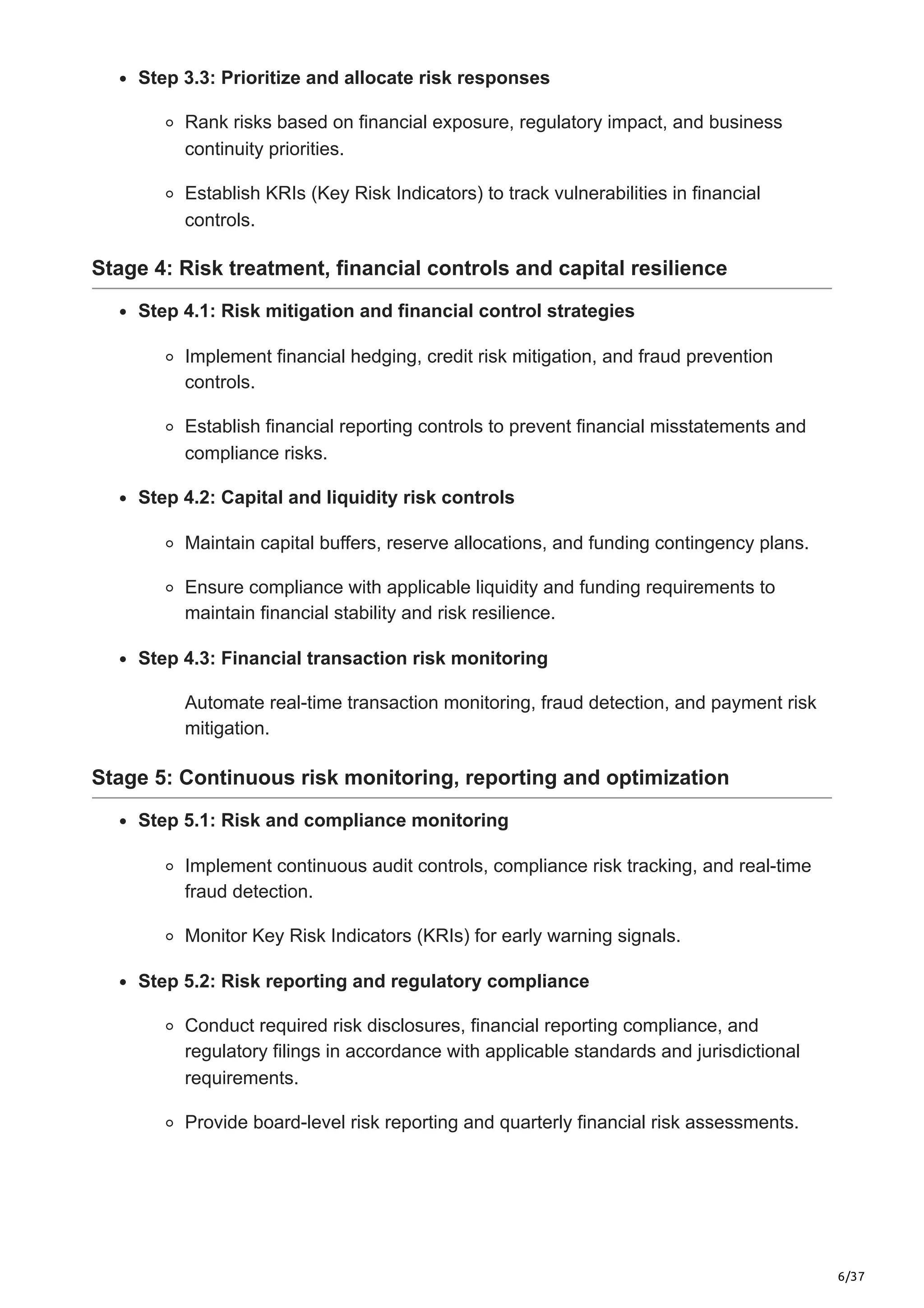 6/37
Step 3.3: Prioritize and allocate risk responses
Rank risks based on financial exposure, regulatory impact, and business
continuity priorities.
Establish KRIs (Key Risk Indicators) to track vulnerabilities in financial
controls.
Stage 4: Risk treatment, financial controls and capital resilience
Step 4.1: Risk mitigation and financial control strategies
Implement financial hedging, credit risk mitigation, and fraud prevention
controls.
Establish financial reporting controls to prevent financial misstatements and
compliance risks.
Step 4.2: Capital and liquidity risk controls
Maintain capital buffers, reserve allocations, and funding contingency plans.
Ensure compliance with applicable liquidity and funding requirements to
maintain financial stability and risk resilience.
Step 4.3: Financial transaction risk monitoring
Automate real-time transaction monitoring, fraud detection, and payment risk
mitigation.
Stage 5: Continuous risk monitoring, reporting and optimization
Step 5.1: Risk and compliance monitoring
Implement continuous audit controls, compliance risk tracking, and real-time
fraud detection.
Monitor Key Risk Indicators (KRIs) for early warning signals.
Step 5.2: Risk reporting and regulatory compliance
Conduct required risk disclosures, financial reporting compliance, and
regulatory filings in accordance with applicable standards and jurisdictional
requirements.
Provide board-level risk reporting and quarterly financial risk assessments.
 