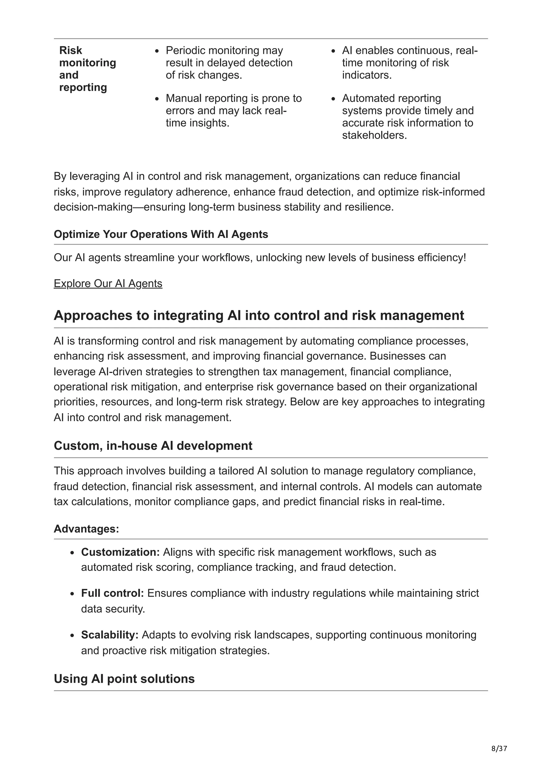 8/37
Risk
monitoring
and
reporting
Periodic monitoring may
result in delayed detection
of risk changes.
Manual reporting is prone to
errors and may lack real-
time insights.
AI enables continuous, real-
time monitoring of risk
indicators.
Automated reporting
systems provide timely and
accurate risk information to
stakeholders.
By leveraging AI in control and risk management, organizations can reduce financial
risks, improve regulatory adherence, enhance fraud detection, and optimize risk-informed
decision-making—ensuring long-term business stability and resilience.
Optimize Your Operations With AI Agents
Our AI agents streamline your workflows, unlocking new levels of business efficiency!
Explore Our AI Agents
Approaches to integrating AI into control and risk management
AI is transforming control and risk management by automating compliance processes,
enhancing risk assessment, and improving financial governance. Businesses can
leverage AI-driven strategies to strengthen tax management, financial compliance,
operational risk mitigation, and enterprise risk governance based on their organizational
priorities, resources, and long-term risk strategy. Below are key approaches to integrating
AI into control and risk management.
Custom, in-house AI development
This approach involves building a tailored AI solution to manage regulatory compliance,
fraud detection, financial risk assessment, and internal controls. AI models can automate
tax calculations, monitor compliance gaps, and predict financial risks in real-time.
Advantages:
Customization: Aligns with specific risk management workflows, such as
automated risk scoring, compliance tracking, and fraud detection.
Full control: Ensures compliance with industry regulations while maintaining strict
data security.
Scalability: Adapts to evolving risk landscapes, supporting continuous monitoring
and proactive risk mitigation strategies.
Using AI point solutions
 