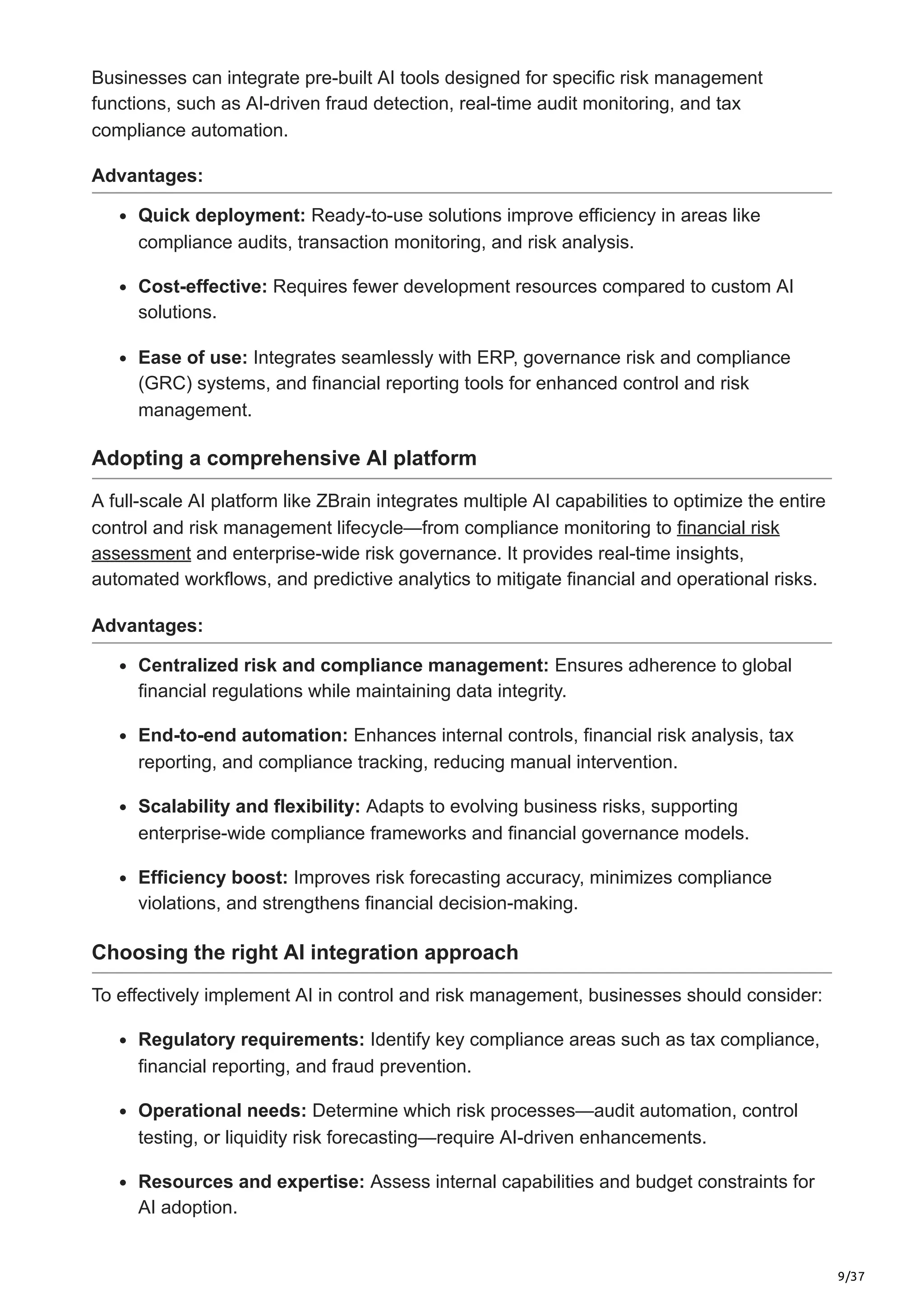 9/37
Businesses can integrate pre-built AI tools designed for specific risk management
functions, such as AI-driven fraud detection, real-time audit monitoring, and tax
compliance automation.
Advantages:
Quick deployment: Ready-to-use solutions improve efficiency in areas like
compliance audits, transaction monitoring, and risk analysis.
Cost-effective: Requires fewer development resources compared to custom AI
solutions.
Ease of use: Integrates seamlessly with ERP, governance risk and compliance
(GRC) systems, and financial reporting tools for enhanced control and risk
management.
Adopting a comprehensive AI platform
A full-scale AI platform like ZBrain integrates multiple AI capabilities to optimize the entire
control and risk management lifecycle—from compliance monitoring to financial risk
assessment and enterprise-wide risk governance. It provides real-time insights,
automated workflows, and predictive analytics to mitigate financial and operational risks.
Advantages:
Centralized risk and compliance management: Ensures adherence to global
financial regulations while maintaining data integrity.
End-to-end automation: Enhances internal controls, financial risk analysis, tax
reporting, and compliance tracking, reducing manual intervention.
Scalability and flexibility: Adapts to evolving business risks, supporting
enterprise-wide compliance frameworks and financial governance models.
Efficiency boost: Improves risk forecasting accuracy, minimizes compliance
violations, and strengthens financial decision-making.
Choosing the right AI integration approach
To effectively implement AI in control and risk management, businesses should consider:
Regulatory requirements: Identify key compliance areas such as tax compliance,
financial reporting, and fraud prevention.
Operational needs: Determine which risk processes—audit automation, control
testing, or liquidity risk forecasting—require AI-driven enhancements.
Resources and expertise: Assess internal capabilities and budget constraints for
AI adoption.
 