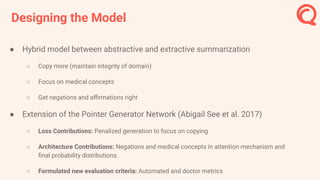 Designing the Model
● Hybrid model between abstractive and extractive summarization
○ Copy more (maintain integrity of domain)
○ Focus on medical concepts
○ Get negations and aﬃrmations right
● Extension of the Pointer Generator Network (Abigail See et al. 2017)
○ Loss Contributions: Penalized generation to focus on copying
○ Architecture Contributions: Negations and medical concepts in attention mechanism and
ﬁnal probability distributions.
○ Formulated new evaluation criteria: Automated and doctor metrics
 