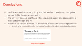 Conclusions
● Healthcare needs to scale quickly, and this has become obvious in a global
pandemic like the one we are facing
● The only way to scale healthcare while improving quality and accessibility is
through technology and AI
● AI cannot be simply “dropped” in the middle of old workﬂows and processes
○ It needs to be integrated in end-to-end medical care beneﬁtting both patients and providers
https://curai.com/work
 