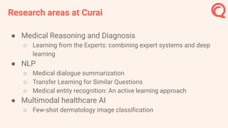Research areas at Curai
● Medical Reasoning and Diagnosis
○ Learning from the Experts: combining expert systems and deep
learning
● NLP
○ Medical dialogue summarization
○ Transfer Learning for Similar Questions
○ Medical entity recognition: An active learning approach
● Multimodal healthcare AI
○ Few-shot dermatology image classiﬁcation
 