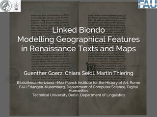 Guenther Goerz, Chiara Seidl, Martin Thiering
Bibliotheca Hertziana –Max Planck Institute for the History of Art, Rome
FAU Erlangen-Nuremberg, Department of Computer Science, Digital
Humanities
Technical University Berlin, Department of Linguistics
Linked Biondo
Modelling Geographical Features
in Renaissance Texts and Maps
 