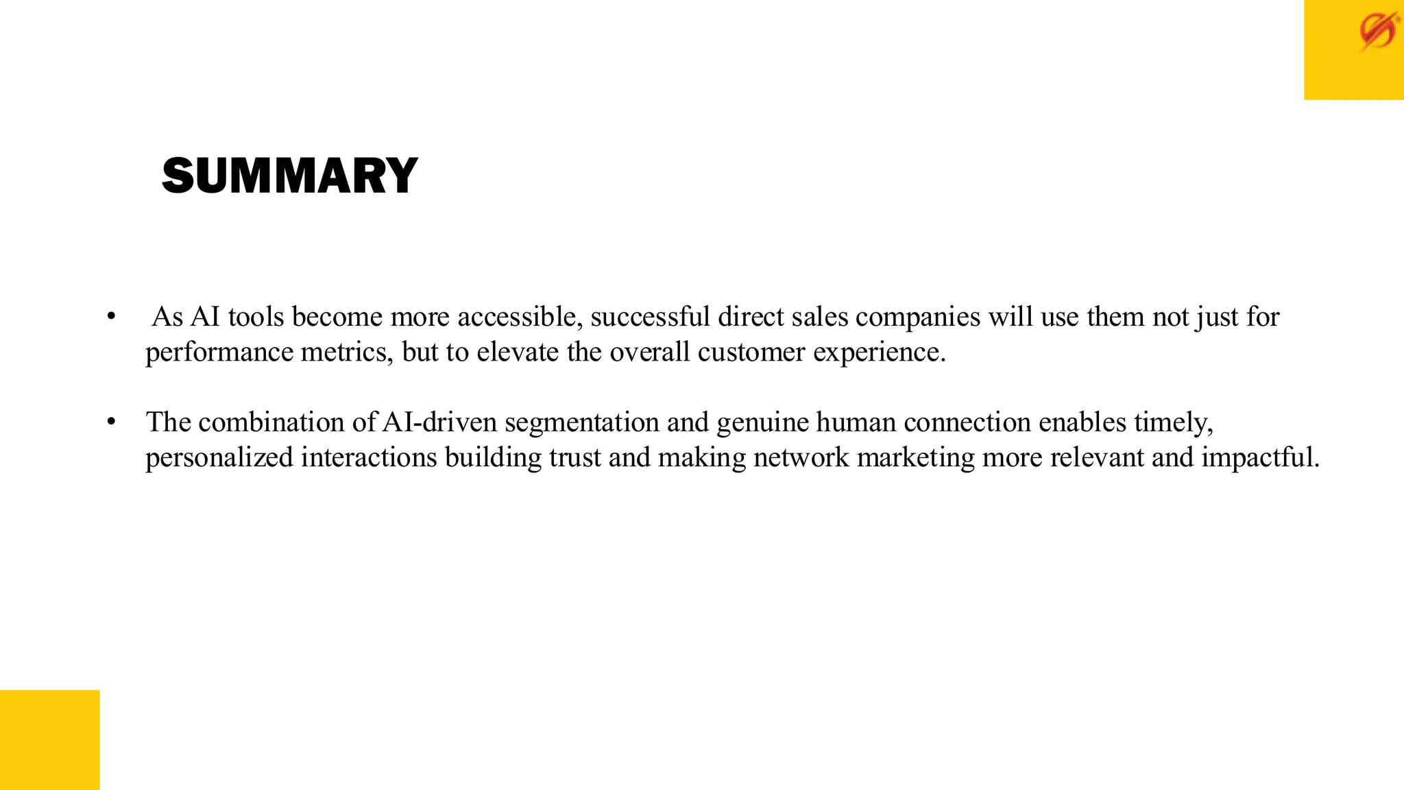 SUMMARY
• As AI tools become more accessible, successful direct sales companies will use them not just for
performance metrics, but to elevate the overall customer experience.
• The combination of AI-driven segmentation and genuine human connection enables timely,
personalized interactions building trust and making network marketing more relevant and impactful.
 