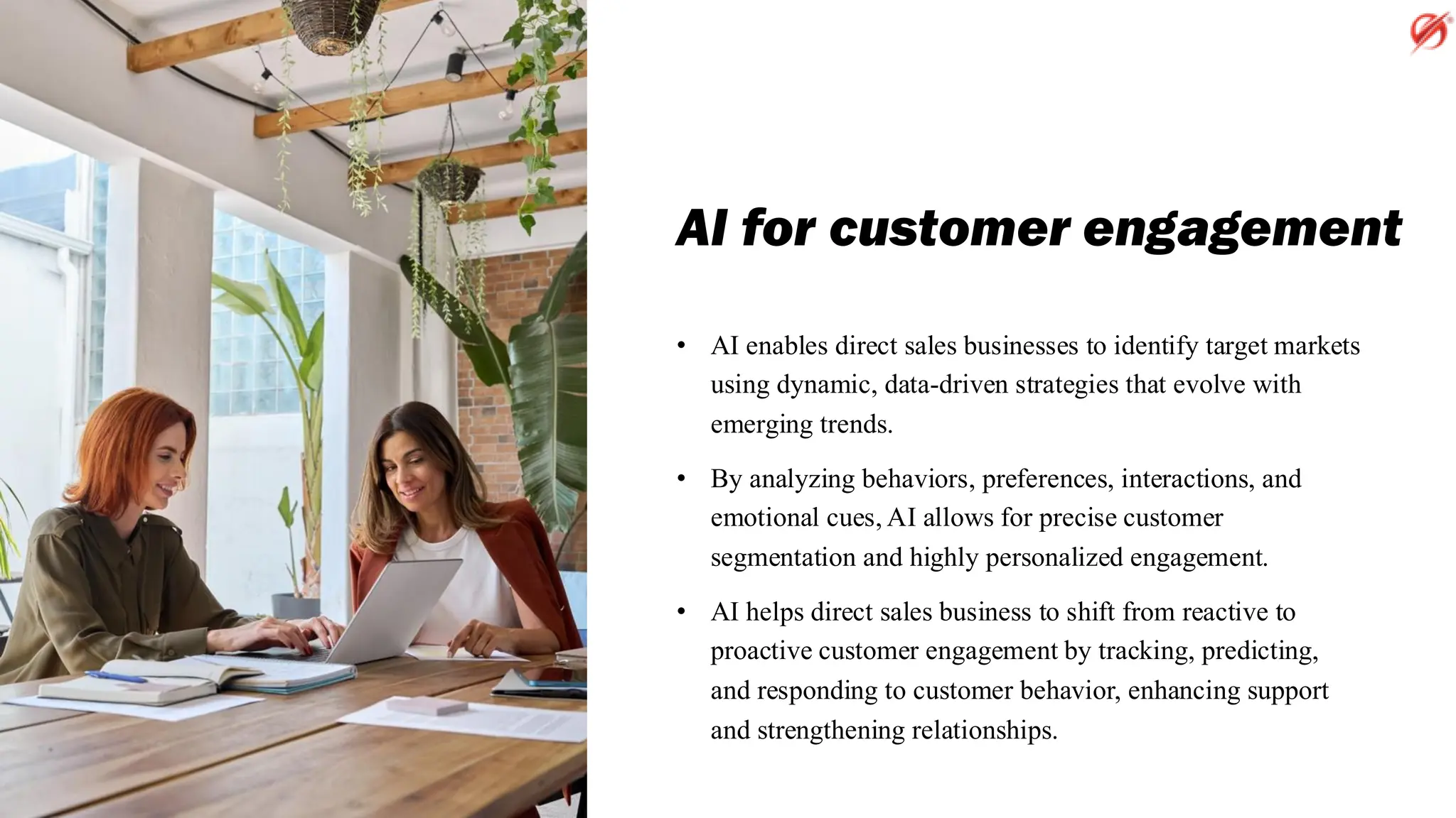 AI for customer engagement
• AI enables direct sales businesses to identify target markets
using dynamic, data-driven strategies that evolve with
emerging trends.
• By analyzing behaviors, preferences, interactions, and
emotional cues, AI allows for precise customer
segmentation and highly personalized engagement.
• AI helps direct sales business to shift from reactive to
proactive customer engagement by tracking, predicting,
and responding to customer behavior, enhancing support
and strengthening relationships.
 
